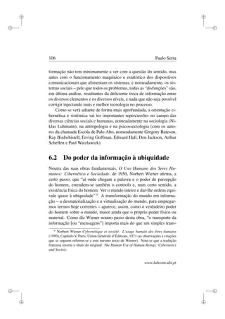 i
i
i
i
i
i
i
i
106 Paulo Serra
formação não tem minimamente a ver com a questão do sentido, mas
antes com o funcionamento maquínico e estatístico dos dispositivos
comunicacionais que alimentam os sistemas, e nomeadamente, os sis-
temas sociais – pelo que todos os problemas, todas as “disfunções” são,
em última análise, resultantes da deﬁciente troca de informação entre
os diversos elementos e os diversos níveis, e nada que não seja possível
corrigir injectando mais e melhor tecnologia no processo.
Como se verá adiante de forma mais aprofundada, a orientação ci-
bernética e sistémica vai ter importantes repercussões no campo das
diversas ciências sociais e humanas, nomeadamente na sociologia (Ni-
klas Luhmann), na antropologia e na psicossociologia (com os auto-
res da chamada Escola de Palo Alto, nomeadamente Gregory Bateson,
Ray Birdwhistell, Erving Goffman, Edward Hall, Don Jackson, Arthur
Scheﬂen e Paul Watzlawick).
6.2 Do poder da informação à ubiquidade
Noutra das suas obras fundamentais, O Uso Humano dos Seres Hu-
manos: Cibernética e Sociedade, de 1950, Norbert Wiener aﬁrma, a
certo passo, que “aí onde chegam a palavra e o poder de percepção
do homem, estendem-se também o controlo e, num certo sentido, a
existência física do homem. Ver o mundo inteiro e dar-lhe ordens equi-
vale quase à ubiquidade”.6
A transformação do mundo em informa-
ção – a desmaterialização e a virtualização do mundo, para empregar-
mos termos hoje correntes – aparece, assim, como o verdadeiro poder
do homem sobre o mundo, maior ainda que o próprio poder físico ou
material. Como diz Wiener noutro passo desta obra, “o transporte da
informação [ou “mensagens”] importa mais do que um simples trans-
6
Norbert Wiener Cybernétique et société. L’usage humain des êtres humains
(1950), Capítulo V, Paris, Union Générale d’Éditions, 1971 (as observações e citações
que se seguem referem-se a este mesmo texto de Wiener). Note-se que a tradução
francesa inverte o título do original: The Human Use of Human Beings: Cybernetics
and Society.
www.labcom.ubi.pt
 