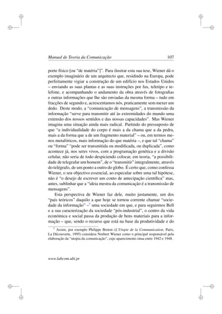 i
i
i
i
i
i
i
i
Manual de Teoria da Comunicação 107
porte físico [ou “de matéria”]”. Para ilustrar esta sua tese, Wiener dá o
exemplo imaginário de um arquitecto que, residindo na Europa, pode
perfeitamente vigiar a construção de um edifício nos Estados Unidos
– enviando as suas plantas e as suas instruções por fax, teletipo e te-
lefone, e acompanhando o andamento da obra através de fotograﬁas
e outras informações que lhe são enviadas da mesma forma – tudo em
fracções de segundo e, acrescentamos nós, praticamente sem mexer um
dedo. Deste modo, a “comunicação de mensagens”, a transmissão da
informação “serve para transmitir até às extremidades do mundo uma
extensão dos nossos sentidos e das nossas capacidades”. Mas Wiener
imagina uma situação ainda mais radical. Partindo do pressuposto de
que “a individualidade do corpo é mais a da chama que a da pedra,
mais a da forma que a de um fragmento material” – ou, em termos me-
nos metafóricos, mais informação do que matéria –, e que tal “chama”
ou “forma” “pode ser transmitida ou modiﬁcada, ou duplicada”, como
acontece já, nos seres vivos, com a programação genética e a divisão
celular, não seria de todo despiciendo colocar, em teoria, “a possibili-
dade de telegrafar um homem”, de o “transmitir” integralmente, através
do telégrafo, de um ponto a outro do globo. É certo que, como confessa
Wiener, o seu objectivo essencial, ao especular sobre uma tal hipótese,
não é “o desejo de escrever um conto de antecipação cientíﬁca” mas,
antes, sublinhar que a “ideia mestra da comunicação é a transmissão de
mensagens”.
Esta perspectiva de Wiener faz dele, muito justamente, um dos
“pais teóricos” daquilo a que hoje se tornou corrente chamar “socie-
dade da informação” –7
uma sociedade em que, e para seguirmos Bell
e a sua caracterização da sociedade “pós-industrial”, o centro da vida
económica e social passa da produção de bens materiais para a infor-
mação – que, sendo o recurso que está na base da produtividade e do
7
Assim, por exemplo Philippe Breton (L’Utopie de la Communication, Paris,
La Découverte, 1995) considera Norbert Wiener como o principal responsável pela
elaboração da “utopia da comunicação”, cujo aparecimento situa entre 1942 e 1948.
www.labcom.ubi.pt
 
