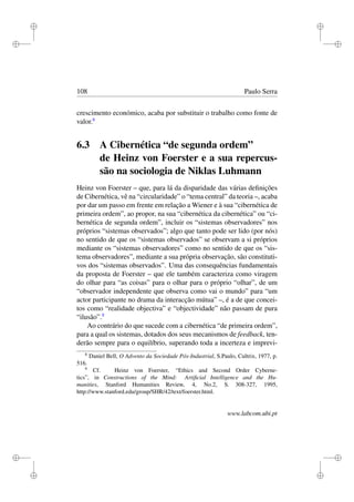i
i
i
i
i
i
i
i
108 Paulo Serra
crescimento económico, acaba por substituir o trabalho como fonte de
valor.8
6.3 A Cibernética “de segunda ordem”
de Heinz von Foerster e a sua repercus-
são na sociologia de Niklas Luhmann
Heinz von Foerster – que, para lá da disparidade das várias deﬁnições
de Cibernética, vê na “circularidade” o “tema central” da teoria –, acaba
por dar um passo em frente em relação a Wiener e à sua “cibernética de
primeira ordem”, ao propor, na sua “cibernética da cibernética” ou “ci-
bernética de segunda ordem”, incluir os “sistemas observadores” nos
próprios “sistemas observados”; algo que tanto pode ser lido (por nós)
no sentido de que os “sistemas observados” se observam a si próprios
mediante os “sistemas observadores” como no sentido de que os “sis-
tema observadores”, mediante a sua própria observação, são constituti-
vos dos “sistemas observados”. Uma das consequências fundamentais
da proposta de Foerster – que ele também caracteriza como viragem
do olhar para “as coisas” para o olhar para o próprio “olhar”, de um
“observador independente que observa como vai o mundo” para “um
actor participante no drama da interacção mútua” –, é a de que concei-
tos como “realidade objectiva” e “objectividade” não passam de pura
“ilusão”.9
Ao contrário do que sucede com a cibernética “de primeira ordem”,
para a qual os sistemas, dotados dos seus mecanismos de feedback, ten-
derão sempre para o equilíbrio, superando toda a incerteza e imprevi-
8
Daniel Bell, O Advento da Sociedade Pós-Industrial, S.Paulo, Cultrix, 1977, p.
516.
9
Cf. Heinz von Foerster, “Ethics and Second Order Cyberne-
tics”, in Constructions of the Mind: Artiﬁcial Intelligence and the Hu-
manities, Stanford Humanities Review, 4, No.2, S. 308-327, 1995,
http://www.stanford.edu/group/SHR/42/text/foerster.html.
www.labcom.ubi.pt
 