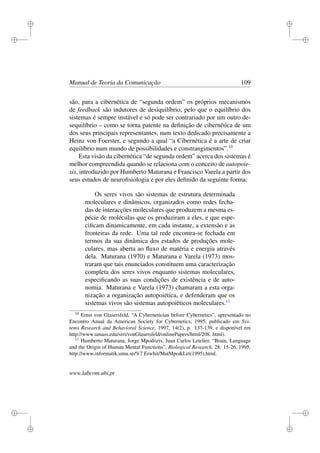 i
i
i
i
i
i
i
i
Manual de Teoria da Comunicação 109
são, para a cibernética de “segunda ordem” os próprios mecanismos
de feedback são indutores de desiquilíbrio, pelo que o equilíbrio dos
sistemas é sempre instável e só pode ser contrariado por um outro de-
sequilíbrio – como se torna patente na deﬁnição de cibernética de um
dos seus principais representantes, num texto dedicado precisamente a
Heinz von Foerster, e segundo a qual “a Cibernética é a arte de criar
equilíbrio num mundo de possibilidades e constrangimentos”.10
Esta visão da cibernética “de segunda ordem” acerca dos sistemas é
melhor compreendida quando se relaciona com o conceito de autopoie-
sis, introduzido por Humberto Maturana e Francisco Varela a partir dos
seus estudos de neuroﬁsiologia e por eles deﬁnido da seguinte forma:
Os seres vivos são sistemas de estrutura determinada
moleculares e dinâmicos, organizados como redes fecha-
das de interacções moleculares que produzem a mesma es-
pécie de moléculas que os produziram a eles, e que espe-
ciﬁcam dinamicamente, em cada instante, a extensão e as
fronteiras da rede. Uma tal rede encontra-se fechada em
termos da sua dinâmica dos estados de produções mole-
culares, mas aberta ao ﬂuxo de matéria e energia através
dela. Maturana (1970) e Maturana e Varela (1973) mos-
traram que tais enunciados constituem uma caracterização
completa dos seres vivos enquanto sistemas moleculares,
especiﬁcando as suas condições de existência e de auto-
nomia. Maturana e Varela (1973) chamaram a esta orga-
nização a organização autopoiética, e defenderam que os
sistemas vivos são sistemas autopoiéticos moleculares.11
10
Ernst von Glasersfeld, “A Cybernetician before Cybernetics”, apresentado no
Encontro Anual da American Society for Cybernetics, 1995, publicado em Sys-
tems Research and Behavioral Science, 1997, 14(2), p. 137-139, e disponível em
http://www.umass.edu/srri/vonGlasersfeld/onlinePapers/html/208. html).
11
Humberto Maturana, Jorge Mpodozis, Juan Carlos Letelier, “Brain, Language
and the Origin of Human Mental Functions”, Biological Research, 28: 15-26, 1995,
http://www.informatik.umu.se/%7 Erwhit/MatMpo&Let(1995).html.
www.labcom.ubi.pt
 