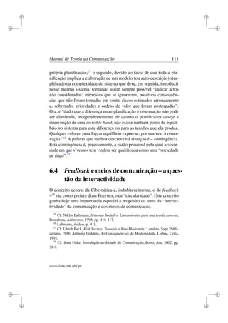 i
i
i
i
i
i
i
i
Manual de Teoria da Comunicação 111
própria planiﬁcação;15
o segundo, devido ao facto de que toda a pla-
niﬁcação implica a elaboração de um modelo (ou auto-descrição) sim-
pliﬁcado da complexidade do sistema que deve, em seguida, introduzir
nesse mesmo sistema, tornando assim sempre possível “indicar actos
não considerados: interesses que se ignoraram, possíveis consequên-
cias que não foram tomadas em conta, riscos estimados erroneamente
e, sobretudo, prioridades e ordens de valor que foram postergadas”.
Ora, e “dado que a diferença entre planiﬁcação e observação não pode
ser eliminada, independentemente de quanto o planiﬁcador deseje a
intervenção de uma invisible hand, não existe nenhum ponto de equilí-
brio no sistema para esta diferença ou para as tensões que ela produz.
Qualquer esforço para lograr equilíbrio expõe-se, por sua vez, à obser-
vação.”16
A palavra que melhor descreve tal situação é – contingência.
Esta contingência é, precisamente, a razão principal pela qual a socie-
dade em que vivemos tem vindo a ser qualiﬁcada como uma “sociedade
de risco”.17
6.4 Feedback e meios de comunicação – a ques-
tão da interactividade
O conceito central da Cibernética é, indubitavelmente, o de feedback
–18
ou, como prefere dizer Foerster, o de “circularidade”. Este conceito
ganha hoje uma importância especial a propósito do tema da “interac-
tividade” da comunicação e dos meios de comunicação.
15
Cf. Niklas Luhmann, Sistemas Sociales. Lineamientos para una teoría general,
Barcelona, Anthropos, 1998, pp. 416-417.
16
Luhmann, ibidem, p. 418.
17
Cf. Ulrich Beck, Risk Society. Towards a New Modernity. Londres, Sage Publi-
cations, 1998; Anthony Giddens, As Consequências da Modernidade, Lisboa, Celta,
1992.
18
Cf. John Fiske, Introdução ao Estudo da Comunicação, Porto, Asa, 2002, pp.
38-9.
www.labcom.ubi.pt
 
