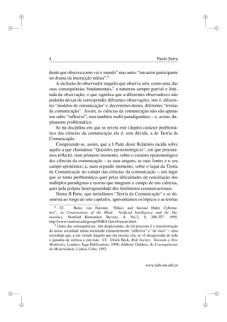 i
i
i
i
i
i
i
i
4 Paulo Serra
dente que observa como vai o mundo” mas antes “um actor participante
no drama da interacção mútua”.8
A inclusão do observador naquilo que observa tem, como uma das
suas consequências fundamentais,9
a natureza sempre parcial e limi-
tada da observação; o que signiﬁca que a diferentes observadores não
poderão deixar de corresponder diferentes observações, isto é, diferen-
tes “modelos de comunicação” e, decorrentes destes, diferentes “teorias
da comunicação”. Assim, as ciências da comunicação não são apenas
um saber “reﬂexivo”, mas também multi-paradigmático – e, assim, du-
plamente problemático.
Se há disciplina em que se revela este (duplo) carácter problemá-
tico das ciências da comunicação ela é, sem dúvida, a de Teoria da
Comunicação.
Compreende-se, assim, que a I Parte deste Relatório incida sobre
aquilo a que chamámos “Questões epistemológicas”, em que procura-
mos reﬂectir, num primeiro momento, sobre o estatuto epistemológico
das ciências da comunicação – as suas origens, as suas fontes e o seu
campo epistémico; e, num segundo momento, sobre o lugar da Teoria
da Comunicação no campo das ciências da comunicação – um lugar
que se torna problemático quer pelas diﬁculdades de conciliação dos
múltiplos paradigmas e teorias que integram o campo de tais ciências,
quer pela própria heterogeneidade dos fenómenos comunicacionais.
Numa II Parte, que intitulámos “Teoria da Comunicação” e se de-
senrola ao longo de sete capítulos, apresentamos os tópicos e as teorias
8
Cf. Heinz von Foerster, “Ethics and Second Order Cyberne-
tics”, in Constructions of the Mind: Artiﬁcial Intelligence and the Hu-
manities, Stanford Humanities Review, 4, No.2, S. 308-327, 1995,
http://www.stanford.edu/group/SHR/42/text/foerster.html.
9
Outra das consequências, não despiciendas, de tal processo é a transformação
da nossa sociedade numa sociedade eminentemente "reﬂexiva” e “de risco” – uma
sociedade que, e em virtude daquilo que ela mesma cria, se vê desapossada de toda
a garantia de certeza e previsão. Cf. Ulrich Beck, Risk Society. Towards a New
Modernity, Londres, Sage Publications, 1998; Anthony Giddens, As Consequências
da Modernidade, Lisboa, Celta, 1992.
www.labcom.ubi.pt
 