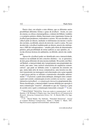 i
i
i
i
i
i
i
i
112 Paulo Serra
Parece claro, em relação a estes últimos, que os diferentes meios
possibilitam diferentes formas e graus de feedback. Assim, no caso
do cinema, as críticas cinematográﬁcas, o número de bilhetes vendidos
e os próprios prémios obtidos funcionam como importantes formas de
feedback para produtores, realizadores e actores. No caso da rádio, o fe-
edback pode ser directo, mediante os telefonemas (ou mesmo e-mails)
dos ouvintes, ou diferido, através do envio de e-mails e cartas. No caso
da televisão, o feedback também pode ser directo, através dos telefone-
mas e SMS dos telespectadores – atraídos pela oferta de determinados
prémios, pela possibilidade de tornar audíveis as suas opiniões, etc. –
ou das diversas técnicas de audimetria, ou diferido, através das sonda-
gens.
Apesar de o feedback poder ser identiﬁcado com a interactividade,
tratam-se na realidade de dois conceitos distintos – ou, se quisermos,
de dois graus diferentes de uma mesma realidade. De acordo com Shei-
zaf Rafaeli, a interactividade não é propriamente uma propriedade dos
media, mas antes “uma variável característica de sequências comuni-
cativas”, que pode ser deﬁnida como “a expressão da extensão em
que, numa dada série de trocas comunicativas, uma terceira (ou ulte-
rior) transmissão (ou mensagem) está relacionada com o grau segundo
o qual trocas prévias se referiam a transmissões efectuadas anterior-
mente.”19
É possível, a partir desta deﬁnição, distinguir entre comuni-
cação num sentido, comunicação em dois sentidos ou reactiva – quase-
interactiva ou feedback – e comunicação interactiva propriamente dita.
Nesta classiﬁcação, a interactividade é mesmo deﬁnida por oposição à
mera comunicação “reactiva”, aﬁrmando-se que ela “expressa o grau
de acordo com o qual a comunicação transcende a reacção”.20
A con-
19
Sheizaf Rafaeli, “Interactivity: From new media to communication”, in R. P.
Hawkins, J. M. Wiemann, S. Pingree (org.), Sage Annual Review of Communication
Research: Advancing Communication Science, Vol. 16, Beverly Hills, CA, Sage,
1988, p. 111.
20
Cf. Sheizaf Rafaeli, Fay Sudweeks, “Networked Interactivity”, Journal
of Computer–Mediated Communication, Volume 2, Number 4: March, 1997,
http://www.ascusc.org/jcmc/vol2/issue4/rafaeli. sudweeks.html.
www.labcom.ubi.pt
 