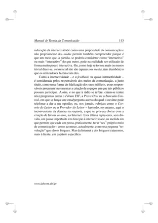 i
i
i
i
i
i
i
i
Manual de Teoria da Comunicação 113
sideração da interactividade como uma propriedade da comunicação e
não propriamente dos media permite também compreender porque é
que um meio que, à partida, se poderia considerar como “interactivo”
ou mais “interactivo” do que outro, pode na realidade ser utilizado de
forma muito pouco interactiva. Ou, como hoje se tornou mais ou menos
trivial dizer-se, o essencial não são (apenas) os media, mas (também) o
que os utilizadores fazem com eles.
Como a interactividade – e o feedback ou quase-interactividade –
é considerada pelos responsáveis dos meios de comunicação, a justo
título, como uma forma de ﬁdelização dos seus públicos, esses respon-
sáveis procuram incrementar a criação de espaços em que tais públicos
possam participar. Assim, e no que à rádio se refere, criam-se (entre
nós) programas como o Fórum TSF, a Prova Oral ou a Bancada Cen-
tral, em que se lança um tema/pergunta acerca do qual o ouvinte pode
telefonar a dar a sua opinião; ou, nos jornais, rubricas como o Cor-
reio do Leitor ou o Provedor do Leitor – havendo, no entanto, aqui o
inconveniente da demora na resposta, a que se procura obviar com a
criação de fóruns on-line, na Internet. Esta última representa, sem dú-
vida, um passo importante em direcção à interactividade, na medida em
que permite que cada um possa, praticamente, ter o “seu” próprio meio
de comunicação – como acontece, actualmente, com essa pequena “re-
volução” que são os blogues. Mas da Internet e dos blogues trataremos,
mais à frente, em capítulo especíﬁco.
www.labcom.ubi.pt
 