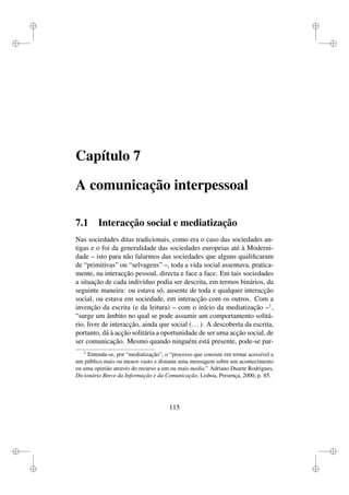 i
i
i
i
i
i
i
i
Capítulo 7
A comunicação interpessoal
7.1 Interacção social e mediatização
Nas sociedades ditas tradicionais, como era o caso das sociedades an-
tigas e o foi da generalidade das sociedades europeias até à Moderni-
dade – isto para não falarmos das sociedades que alguns qualiﬁcaram
de “primitivas” ou “selvagens” –, toda a vida social assentava, pratica-
mente, na interacção pessoal, directa e face a face. Em tais sociedades
a situação de cada indivíduo podia ser descrita, em termos binários, da
seguinte maneira: ou estava só, ausente de toda e qualquer interacção
social, ou estava em sociedade, em interacção com os outros. Com a
invenção da escrita (e da leitura) – com o início da mediatização –1
,
“surge um âmbito no qual se pode assumir um comportamento solitá-
rio, livre de interacção, ainda que social (...). A descoberta da escrita,
portanto, dá à acção solitária a oportunidade de ser uma acção social, de
ser comunicação. Mesmo quando ninguém está presente, pode-se par-
1
Entenda-se, por “mediatização”, o “processo que consiste em tornar acessível a
um público mais ou menos vasto e distante uma mensagem sobre um acontecimento
ou uma opinião através do recurso a um ou mais media.” Adriano Duarte Rodrigues,
Dicionário Breve da Informação e da Comunicação, Lisboa, Presença, 2000, p. 85.
115
 