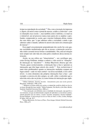 i
i
i
i
i
i
i
i
116 Paulo Serra
ticipar na reprodução da sociedade.”2
Ora, com a invenção da imprensa
e, depois, de meios como o jornal de massas, a rádio e a televisão – com
os chamados mass media –, mas também como o telefone, o e-mail ou
o telemóvel, um tal processo nunca mais parou de se ampliar e apro-
fundar; compreende-se, assim, que o mesmo Luhmann aﬁrme, noutra
das suas obras, que “o que sabemos sobre a sociedade e ainda o que
sabemos sobre o mundo, sabemo-lo através dos meios de comunicação
de massas”.3
Esse papel crescentemente preponderante dos media faz com que,
nas sociedades mediatizadas que são as nossas, a interacção social te-
nha vindo a assumir novas formas e modalidades. Ora, uma tal situação
nem sempre tem sido tida em conta pelos estudiosos dessa mesma in-
teracção.
Assim, na sua crítica aos “situacionistas” – aos sociólogos que,
como Erving Goffman, tendem a reduzir a vida social às “situações”
de interacção ou “encontros”4
– Joshua Meyrowitz observa que eles
“focam, quase exclusivamente, a interacção face a face e ignoram as
interacções que têm lugar através dos media”.5
Este exclusivismo é
tanto mais problemático quanto as interacções mediadas ocupam um
lugar central – cada vez mais central – na nossa sociedade, e isso a dois
níveis: i) como elementos das próprias interacções face a face – por
exemplo a conversa de dois amigos, no café, sobre o noticiário que a
televisão está a dar ou já deu; ii) como formas de interacção que suple-
2
Niklas Luhmann, Sistemas Sociales. Lineamientos para una teoría general,
Barcelona, Anthropos, 1998, p.382.
3
“Whatever we know about our society, or indeed the world in which we live in,
we know through the mass media.” Niklas Luhamnn, The Reality of the Mass Media,
Stanford, Stanford University Press, 2000, p.1.
4
“Uma interacção será deﬁnida como a totalidade da interacção, seja qual for o
seu momento, em que um determinado conjunto de indivíduos se encontram continu-
amente presentes uns aos outros; o termo ‘encontro’ designará a mesma realidade.”
Erving Goffman, A Apresentação do Eu na Vida de Todos os Dias, Lisboa, Relógio
D’Água, 1993, pp. 26-7.
5
Joshua Meyrowitz, No Sense of Place, Nova Iorque, Oxford, Oxford University
Press, 1986, p.33.
www.labcom.ubi.pt
 