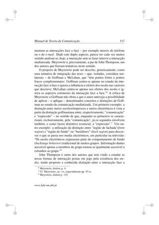 i
i
i
i
i
i
i
i
Manual de Teoria da Comunicação 117
mentam as interacções face a face – por exemplo através do telefone
ou o do e-mail. Dado este duplo aspecto, parece ter cada vez menos
sentido analisar-se, hoje, a interacção sem se fazer intervir a interacção
mediatizada. Meyrowitz é, precisamente, a par de John Thompson, um
dos autores que ﬁzeram tentativas neste sentido.
O projecto de Meyrowitz pode ser descrito, genericamente, como
uma tentativa de integração das teses – que, isoladas, considera uni-
laterais – de Goffman e McLuhan, que “têm pontos fortes e pontos
fracos complementares: Goffman centra-se apenas no estudo da inte-
racção face a face e ignora a inﬂuência e efeitos dos media nas varáveis
que descreve; McLuhan centra-se apenas nos efeitos dos media e ig-
nora os aspectos estruturais da interacção face a face."6
A crítica de
Meyrowitz a Goffman não obsta a que o autor anteveja a possibilidade
de aplicar – e aplique – determinados conceitos e distinções de Goff-
man ao estudo da comunicação mediatizada. Um primeiro exemplo: a
distinção entre meios escritos/impressos e meios electrónicos é vista a
partir da distinção goffmaniana entre, respectivamente, “comunicação”
e “expressão” – no sentido de que, enquanto os primeiros se caracte-
rizam, exclusivamente, pela "comunicação", já os segundos envolvem
também, e como factor distintivo essencial, a “expressão”.7
Um ou-
tro exemplo: a utilização da distinção entre "região de fachada"(front
region) e "região de fundo” ou “bastidores” (back region) para descre-
ver o que se passa nos media electrónicos, em particular na televisão:
“Os media electrónicos expuseram parte do comportamento de fundo
(backstage behavior) tradicional de muitos grupos. Informação dantes
acessível apenas a membros do grupo tornou-se igualmente acessível a
estranhos ao grupo."8
John Thompson é outro dos autores que tem vindo a estudar as
novas formas de interacção postas em jogo pela existência dos me-
dia, tendo proposto a conhecida distinção entre a interacção face a
6
Meyrowitz, ibidem, p. 4.
7
Cf. Meyrowitz, op. cit., especialmente pp. 93 ss.
8
Meyrowitz, ibidem p. 135.
www.labcom.ubi.pt
 