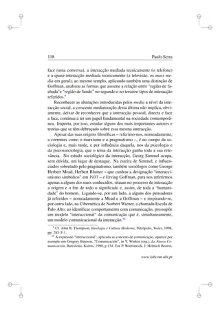 i
i
i
i
i
i
i
i
118 Paulo Serra
face (uma conversa), a interacção mediada tecnicamente (o telefone)
e a quase-interacção mediada tecnicamente (a televisão, os mass me-
dia em geral); ao mesmo templo, aplicando também uma distinção de
Goffman, analisou as formas que assume a relação entre "região de fa-
chada"e "região de fundo” no segundo e no terceiro tipos de interacção
referidos.9
Reconhecer as alterações introduzidas pelos media a nível da inte-
racção social, a crescente mediatização desta última não implica, obvi-
amente, deixar de reconhecer que a interacção pessoal, directa e face
a face, continua a ter um papel fundamental na sociedade contemporâ-
nea. Importa, por isso, estudar alguns dos mais importantes autores e
teorias que se têm debruçado sobre essa mesma interacção.
Apesar das suas origens ﬁlosóﬁcas – referimo-nos, nomeadamente,
a correntes como o marxismo e o pragmatismo –, é no campo da so-
ciologia e, mais tarde, e por inﬂuência daquela, nos da psicologia e
da psicossociologia, que o tema da interacção ganha toda a sua rele-
vância. No estudo sociológico da interacção, Georg Simmel ocupa,
sem dúvida, um lugar de destaque. Na esteira de Simmel, e inﬂuen-
ciados sobretudo pelo pragmatismo, também sociólogos como George
Herbert Mead, Herbert Blumer – que cunhou a designação “interacci-
onismo simbólico” em 1937 – e Erving Goffman, para nos referirmos
apenas a alguns dos mais conhecidos, situam no processo de interacção
a origem e o ﬁm de todo o signiﬁcado e, assim, de toda a “humani-
dade” do homem. Ligando-se, por um lado, a alguns dos pensadores
já referidos – nomeadamente a Mead e a Goffman – e inspirando-se,
por outro lado, na Cibernética de Norbert Wiener, a chamada Escola de
Palo Alto, ao identiﬁcar comportamento com comunicação, pressupõe
um modelo “interaccional” da comunicação que é, simultaneamente,
um modelo comunicacional da interacção.10
9
Cf. John B. Thompson, Ideologia e Cultura Moderna, Petrópolis, Vozes, 1998,
pp. 285-311.
10
A expressão “interaccional”, aplicada ao conceito de comunicação, aparece por
exemplo em Gregory Bateson, “Comunicación”, in Y. Winkin (org.), La Nueva Co-
municación, Barcelona, Kairós, 1990, p.134. Em P. Watzlawick, J. Helmick Beavin,
www.labcom.ubi.pt
 