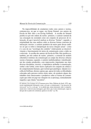 i
i
i
i
i
i
i
i
Manual de Teoria da Comunicação 119
Na impossibilidade de estudarmos todos estes autores e teorias,
centramo-nos, no que se segue, em Georg Simmel, nos autores da
Escola de Palo Alto e em Erving Goffman. A escolha de Simmel
justiﬁca-se por três ordens de razões: primeiro, o carácter seminal da
sua concepção da sociedade como um conjunto de processos de in-
teracção, de que é possível analisar as diversas “formas”; segundo, a
originalidade das suas análises sobre as diversas formas concretas de
interacção; terceiro, o carácter produtivo da maior parte dessas análi-
ses no que se refere à interpretação da nossa situação actual – como
é o caso da sua “sociologia dos sentidos” relativamente ao desenvol-
vimento e funcionamento de meios de comunicação como a rádio ou
a televisão. A escolha dos autores da Escola de Palo Alto justiﬁca-se,
também, por três ordens de razões: primeiro, a extensão do modelo
cibernético-sistémico da comunicação ao campo das diversas ciências
sociais e humanas; segundo, o carácter multidisciplinar e interdiscipli-
nar dos estudos produzidos, com repercussões importantes nas mais
diversas disciplinas; terceiro, a importância atribuída à comunicação,
verbal e não-verbal, como factor explicativo do conjunto da cultura e
do comportamento humano, quer normal quer patológico. Quanto à es-
colha de Goffman, diremos apenas que, apesar de todas as diﬁculdades
colocadas pelo percurso teórico deste autor, ele produziu alguns dos
trabalhos mais interessantes e produtivos sobre as formas de comuni-
cação que estão em jogo nas situações de co-presença, nomeadamente
naquelas a que chama “encontros”.
D. Jackson, Une Logique de la Communication, Paris, Éditions du Seuil, 1972, apa-
recem repetidamente aﬁrmações como a de que a comunicação é “um processo de
interacção” (p. 8), e a de que, “se se admite que, numa interacção, todo o comporta-
mento tem o valor de uma mensagem, quer dizer, que é uma comunicação, segue-se
daí que não se pode não comunicar, queira-se ou não.” (p. 46).
www.labcom.ubi.pt
 