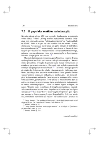 i
i
i
i
i
i
i
i
120 Paulo Serra
7.2 O papel dos sentidos na interacção
No princípio do século XX, e ao pretender fundamentar a sociologia
como ciência “formal”, Georg Simmel praticamente identiﬁca socie-
dade com interacção, com a “inﬂuência recíproca” ou “reciprocidade
de efeitos” entre as acções de cada homem e as dos outros. Assim,
aﬁrma que “a sociedade existe onde um certo número de indivíduos
entram em interacção”11
; acrescentando, ao referir-se às formas de inte-
racção, que “é com a sua emergência que a sociedade também emerge,
pois que elas não são nem a causa nem a consequência da sociedade,
mas são, elas próprias, a sociedade”.12
O estudo da interacção representa, para Simmel, a viragem de uma
sociologia macroscópica para uma sociologia microscópica: “O mo-
mento presente na evolução da ciência social parece corresponder ao
estado em que se encontraram as ciências da vida orgânica, aquando do
começos das pesquisas microscópicas.”13
Tal como a biologia passou
do estudo dos órgãos aos das células e das suas acções recíprocas, tam-
bém a sociologia deve passar do macroscópico – das “grandes formas
sociais” como o Estado, os sindicatos, as famílias, etc. – ao microscó-
pico, às interacções sociais das “pessoas que se observam, têm ciúmes
umas das outras, jantam juntas, se vestem ou se enfeitam umas para as
outras, se atraem ou se repelem de forma absolutamente independente
de todo o interesse palpável”. Estes são apenas alguns exemplos, ao
acaso, “de entre todos os milhares de relações momentâneas ou durá-
veis, conscientes ou inconscientes, fugidias ou fecundas, que nos ligam
sem cessar.”14
São estes “ﬁos” e estas “acções recíprocas” que, e para
nos atermos às duas comparações que Simmel utiliza de forma implí-
cita, constituem o essencial do “tecido” ou “corpo social”, estando na
11
Georg Simmel, “The problem of sociology”, in On Individuality and Social
Forms, Chicago, The University of Chicago Press, 1998, p. 23.
12
Simmel, ibidem, p. 27.
13
Georg Simmel, “Essai sur la sociologie des sens”, in Sociologie et Épistémolo-
gie, Paris, PUF, 1981, p. 223.
14
Simmel, ibidem, p. 224.
www.labcom.ubi.pt
 