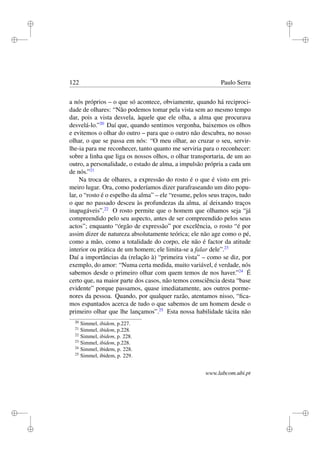 i
i
i
i
i
i
i
i
122 Paulo Serra
a nós próprios – o que só acontece, obviamente, quando há reciproci-
dade de olhares: “Não podemos tomar pela vista sem ao mesmo tempo
dar, pois a vista desvela, àquele que ele olha, a alma que procurava
desvelá-lo.”20
Daí que, quando sentimos vergonha, baixemos os olhos
e evitemos o olhar do outro – para que o outro não descubra, no nosso
olhar, o que se passa em nós: “O meu olhar, ao cruzar o seu, servir-
lhe-ia para me reconhecer, tanto quanto me serviria para o reconhecer:
sobre a linha que liga os nossos olhos, o olhar transportaria, de um ao
outro, a personalidade, o estado de alma, a impulsão própria a cada um
de nós.”21
Na troca de olhares, a expressão do rosto é o que é visto em pri-
meiro lugar. Ora, como poderíamos dizer parafraseando um dito popu-
lar, o “rosto é o espelho da alma” – ele “resume, pelos seus traços, tudo
o que no passado desceu às profundezas da alma, aí deixando traços
inapagáveis”.22
O rosto permite que o homem que olhamos seja “já
compreendido pelo seu aspecto, antes de ser compreendido pelos seus
actos”; enquanto “órgão de expressão” por excelência, o rosto “é por
assim dizer de natureza absolutamente teórica; ele não age como o pé,
como a mão, como a totalidade do corpo, ele não é factor da atitude
interior ou prática de um homem; ele limita-se a falar dele”.23
Daí a importâncias da (relação à) “primeira vista” – como se diz, por
exemplo, do amor: “Numa certa medida, muito variável, é verdade, nós
sabemos desde o primeiro olhar com quem temos de nos haver.”24
É
certo que, na maior parte dos casos, não temos consciência desta “base
evidente” porque passamos, quase imediatamente, aos outros porme-
nores da pessoa. Quando, por qualquer razão, atentamos nisso, “ﬁca-
mos espantados acerca de tudo o que sabemos de um homem desde o
primeiro olhar que lhe lançamos”.25
Esta nossa habilidade tácita não
20
Simmel, ibidem, p.227.
21
Simmel, ibidem, p.228.
22
Simmel, ibidem, p. 228.
23
Simmel, ibidem, p.228.
24
Simmel, ibidem, p. 228.
25
Simmel, ibidem, p. 229.
www.labcom.ubi.pt
 