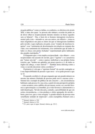 i
i
i
i
i
i
i
i
124 Paulo Serra
nicação públicos” como os ónibus, os comboios, os eléctricos do século
XIX, e antes dos quais “as pessoas não tinham a ocasião de poder ou
de dever olhar-se reciprocamente durante minutos ou horas seguidos
sem se falarem”. Ora, o facto de os homens interagirem (exclusiva-
mente) pela vista – mirando-se, uns aos outros, em silêncio –, torna-os
mais enigmáticos uns para os outros do que se interagissem (também)
pelo ouvido; o que explicará, em parte, esses “estados de incerteza in-
quieta”, esse “sentimento de desorientação em relação ao conjunto das
vidas, esse sentimento de isolamento, esse sentimento que de todos os
lados se choca com portas fechadas” experimentado pelos habitantes
das grandes metrópoles.30
ii) Enquanto que a vista implica reciprocidade – dos olhares –, essa
reciprocidade está ausente do ouvido, que é “egoísta” e se caracteriza
por “tomar sem dar” – como o parece simbolizar a sua própria forma
exterior, que “lembra um apêndice um pouco passivo e é, de todos os
órgãos da cabeça, o mais imóvel”.31
Também desta diferença entre a
vista e o ouvido decorrem vários corolários.32
O primeiro é o de que o “egoísmo formal” do ouvido contrapõe-se
à sua impossibilidade de possuir o que ouve – só se pode possuir o que
se vê.
O segundo corolário é o de que enquanto que um grande número ou
mesmo um número ilimitado de pessoas pode ouvir a mesma coisa –
Simmel dá o exemplo do público de um concerto –, em circunstâncias
habituais cada pessoa vê a sua coisa, a partir de uma perspectiva própria
– como acontece com o público de um museu; assim, se o ouvido favo-
rece a aproximação e a comunhão, já a visão favorece o afastamento e a
individualização. Tal não descarta, contudo, a possibilidade de que em
certas circunstâncias, a vista produza o efeito agregador do ouvido –
basta, para isso, que a vista assegure “a grande número de pessoas uma
semelhante unidade de impressão”, como exempliﬁca Simmel com a
30
Simmel, ibidem, p. 230.
31
Simmel, ibidem, p. 232.
32
Cf., para o que se segue, Simmel, ibidem, pp. 232-3.
www.labcom.ubi.pt
 