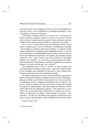 i
i
i
i
i
i
i
i
Manual de Teoria da Comunicação 125
visão do céu e do sol nas religiões do céu e do sol e nós exempliﬁcaría-
mos hoje, talvez, com os exemplos de “tecnologias da imagem” como
a fotograﬁa, o cinema ou a televisão.
Um terceiro e último corolário é o de que com a voz/ouvido po-
demos comunicar segredos, enquanto a vista vê o que está à vista de
todos; daí que a comunicação boca-ouvido, íntima e pessoal, seja con-
traditória com a própria natureza, pública e colectivista, do ouvido.
iii) A vista e o ouvido estão na base de diferentes relações socio-
lógicas: enquanto que a vista vê sobretudo as semelhanças, a unidade
– por exemplo os operários numa sala de fábrica, os estudantes numa
sala de conferências, os soldados numa unidade do exército –, o ouvido
ouve as diferenças, a individualidade; nesse sentido, a vista favorece re-
lações mais abstractas e impessoais. Isto explica, precisamente, porque
é que foi a vista, e não o ouvido, que esteve na base da “concepção
moderna” do “operário: “A vista revela, ao lado do que há de indivi-
dual na aparência de cada homem, o que há de semelhante em todos os
homens, e isso bem mais do que o faz o ouvido.”33
Em comparação com a vista e o ouvido, os outros sentidos têm
uma importância sociológica muito menor – apesar de o olfacto acabar
por ter um papel mais importante do que parece; e que, diríamos nós,
Simmel acentua mesmo de forma desproporcionada.
Os homens impregnam o ar com o seu odor especíﬁco, que provoca
prazer ou desprazer, simpatia ou antipatia nos que com eles interagem –
pelo que, no odor, e ao contrário do que acontece na vista ou no ouvido,
a componente afectiva e subjectiva predomina sobre a cognitiva e ob-
jectiva. Ainda ao contrário da vista e do ouvido, o olfacto não constitui
um objecto de conhecimento, sendo uma impressão subjectiva, difícil,
senão impossível, de exprimir por palavras. Para além disso, os seus
efeitos são, na sua maior parte, inconscientes e instintivos e, por isso,
difíceis ou impossíveis de dirigir. Como exemplos dos efeitos – des-
comunais – do odor na convivência entre homens de diferentes raças,
povos e classes, Simmel refere a impossibilidade de entrada dos negros
33
Simmel, ibidem, p. 234.
www.labcom.ubi.pt
 