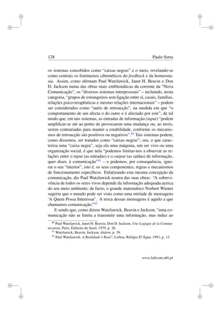 i
i
i
i
i
i
i
i
128 Paulo Serra
os sistemas concebidos como “caixas negras” e o meio, revelando-se
como centrais os fenómenos cibernéticos do feedback e da homeosta-
sia. Assim, como aﬁrmam Paul Watzlawick, Janet H. Beavin e Don
D. Jackson numa das obras mais emblemáticas da corrente da “Nova
Comunicação”, os “diversos sistemas interpessoais” – incluindo, nesta
categoria, “grupos de estrangeiros sem ligação entre si, casais, famílias,
relações psico-terapêuticas e mesmo relações internacionais” – podem
ser considerados como “anéis de retroacção”, na medida em que “o
comportamento de um afecta o do outro e é afectado por este”, de tal
modo que, em tais sistemas, as entradas de informação (input) “podem
ampliﬁcar-se até ao ponto de provocarem uma mudança ou, ao invés,
serem contrariadas para manter a estabilidade, conforme os mecanis-
mos de retroacção são positivos ou negativos”.40
Tais sistemas podem,
como dissemos, ser tratados como “caixas negras”; ora, o que carac-
teriza uma “caixa negra”, seja ela uma máquina, um ser vivo ou uma
organização social, é que nela “podemos limitar-nos a observar as re-
lações entre o input (as entradas) e o output (as saídas) de informação,
quer dizer, à comunicação”41
– e podemos, por consequência, igno-
rar o seu “interior”, isto é, os seus componentes, regras e mecanismos
de funcionamento especíﬁcos. Enfatizando esta mesma concepção da
comunicação, diz Paul Watzlawick noutra das suas obras: “A sobrevi-
vência de todos os seres vivos depende da informação adequada acerca
do seu meio ambiente; de facto, o grande matemático Norbert Wiener
sugeriu que o mundo pode ser visto como uma miríade de mensagens
‘A Quem Possa Interessar’. A troca dessas mensagens é aquilo a que
chamamos comunicação.”42
E sendo que, como dizem Watzlawick, Beavin e Jackson, “uma co-
municação não se limita a transmitir uma informação, mas induz ao
40
Paul Watzlawick, Janet H. Beavin, Don D. Jackson, Une Logique de la Commu-
nication, Paris, Éditions du Seuil, 1979, p. 26.
41
Watzlawick, Beavin, Jackson, ibidem, p. 39.
42
Paul Watzlawick, A Realidade é Real?, Lisboa, Relógio D’Água, 1991, p. 13.
www.labcom.ubi.pt
 