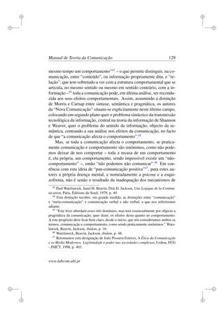 i
i
i
i
i
i
i
i
Manual de Teoria da Comunicação 129
mesmo tempo um comportamento”43
– o que permite distinguir, na co-
municação, entre “conteúdo”, ou informação propriamente dita, e “re-
lação”, que tem sobretudo a ver com a estrutura comportamental que se
articula, no mesmo sentido ou mesmo em sentido contrário, com a in-
formação –44
toda a comunicação pode, em última análise, ser recondu-
zida aos seus efeitos comportamentais. Assim, assumindo a distinção
de Morris e Carnap entre sintaxe, semântica e pragmática, os autores
da “Nova Comunicação” situam-se explicitamente neste último campo,
colocando em segundo plano quer o problema sintáctico da transmissão
tecnológica da informação, central na teoria da informação de Shannon
e Weaver, quer o problema do sentido da informação, objecto da se-
mântica, centrando a sua análise nos efeitos da comunicação, no facto
de que “a comunicação afecta o comportamento”.45
Mas, se toda a comunicação afecta o comportamento, se pratica-
mente comunicação e comportamento são sinónimos, como não pode-
mos deixar de nos comportar – toda a recusa de um comportamento
é, ela própria, um comportamento, sendo impossível existir um “não-
comportamento” –, então “não podemos não comunicar”.46
Em coe-
rência com esta ideia de “pan-comunicação positiva”47
, para estes au-
tores a própria doença mental, e nomeadamente a psicose e a esqui-
zofrenia, não é senão o resultado da inadequação dos mecanismos de
43
Paul Watzlawick, Janet H. Beavin, Don D. Jackson, Une Logique de la Commu-
nication, Paris, Éditions du Seuil, 1979, p. 49.
44
Esta distinção recobre, em grande medida, as distinções entre “comunicação”
e “meta-comunicação” e comunicação verbal e não verbal, a que nos referiremos
adiante.
45
“Este livro abordará esses três domínios, mas terá essencialmente por objecto a
pragmática da comunicação, quer dizer, os efeitos desta quanto ao comportamento.
A este propósito deve ﬁcar bem claro, desde o início, que nós consideramos ambos os
termos, comunicação e comportamento, como sendo praticamente sinónimos.” Watz-
lawick, Beavin, Jackson, ibidem, p. 16.
46
Watzlawick, Beavin, Jackson, ibidem, p. 48.
47
Retomamos esta designação de João Pissarra Esteves, A Ética da Comunicação
e os Media Modernos. Legitimidade e poder nas sociedades complexas, Lisboa, FCG
- JNICT, 1998, p. 403.
www.labcom.ubi.pt
 