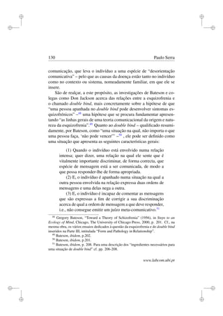 i
i
i
i
i
i
i
i
130 Paulo Serra
comunicação, que leva o indivíduo a uma espécie de “desorientação
comunicativa” – pelo que as causas da doença estão tanto no indivíduo
como no contexto ou sistema, nomeadamente familiar, em que ele se
insere.
São de realçar, a este propósito, as investigações de Bateson e co-
legas como Don Jackson acerca das relações entre a esquizofrenia e
o chamado double bind, mais concretamente sobre a hipótese de que
“uma pessoa apanhada no double bind pode desenvolver sintomas es-
quizofrénicos” –48
uma hipótese que se procura fundamentar apresen-
tando “as linhas gerais de uma teoria comunicacional da origem e natu-
reza da esquizofrenia”.49
Quanto ao double bind – qualiﬁcado resumi-
damente, por Bateson, como “uma situação na qual, não importa o que
uma pessoa faça, ‘não pode vencer”’ –50
, ele pode ser deﬁnido como
uma situação que apresenta as seguintes características gerais:
(1) Quando o indivíduo está envolvido numa relação
intensa; quer dizer, uma relação na qual ele sente que é
vitalmente importante discriminar, de forma correcta, que
espécie de mensagem está a ser comunicada, de modo a
que possa responder-lhe de forma apropriada.
(2) E, o indivíduo é apanhado numa situação na qual a
outra pessoa envolvida na relação expressa duas ordens de
mensagens e uma delas nega a outra.
(3) E, o indivíduo é incapaz de comentar as mensagens
que são expressas a ﬁm de corrigir a sua discriminação
acerca de qual a ordem de mensagem a que deve responder,
i.e., não consegue emitir um juízo meta-comunicativo.51
48
Gregory Bateson, “Toward a Theory of Schizofrenia” (1956), in Steps to an
Ecology of Mind, Chicago, The University of Chicago Press, 2000, p. 201. Cf., na
mesma obra, os vários ensaios dedicados à questão da esquizofrenia e do double bind
inseridos na Parte III, intitulada “Form and Pathology in Relationship”.
49
Bateson, ibidem, p.202.
50
Bateson, ibidem, p.201.
51
Bateson, ibidem, p. 208. Para uma descrição dos “ingredientes necessários para
uma situação de double bind” cf. pp. 206-208.
www.labcom.ubi.pt
 