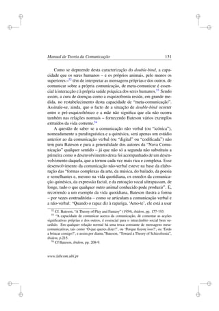 i
i
i
i
i
i
i
i
Manual de Teoria da Comunicação 131
Como se depreende desta caracterização do double-bind, a capa-
cidade que os seres humanos – e os próprios animais, pelo menos os
superiores –52
têm de interpretar as mensagens próprias e dos outros, de
comunicar sobre a própria comunicação, de meta-comunicar é essen-
cial à interacção e à própria saúde psíquica dos seres humanos.53
Sendo
assim, a cura de doenças como a esquizofrenia reside, em grande me-
dida, no restabelecimento desta capacidade de “meta-comunicação”.
Assinale-se, ainda, que o facto de a situação de double-bind ocorrer
entre o pré-esquizofrénico e a mãe não signiﬁca que ela não ocorra
também nas relações normais – fornecendo Bateson vários exemplos
extraídos da vida corrente.54
A questão de saber se a comunicação não verbal (ou “icónica”),
nomeadamente a paralinguística e a quinésica, será apenas um estádio
anterior ao da comunicação verbal (ou “digital” ou “codiﬁcada”) não
tem para Bateson e para a generalidade dos autores da “Nova Comu-
nicação” qualquer sentido – já que não só a segunda não substituiu a
primeira como o desenvolvimento desta foi acompanhado de um desen-
volvimento daquela, que a tornou cada vez mais rica e complexa. Esse
desenvolvimento da comunicação não-verbal esteve na base da elabo-
ração das “formas complexas da arte, da música, do bailado, da poesia
e semelhantes e, mesmo na vida quotidiana, os enredos da comunica-
ção quinésica, da expressão facial, e da entoação vocal ultrapassam, de
longe, tudo o que qualquer outro animal conhecido pode produzir”. E,
recorrendo a um exemplo da vida quotidiana, Bateson ilustra a forma
– por vezes contraditória – como se articulam a comunicação verbal e
a não-verbal: “Quando o rapaz diz à rapariga, ‘Amo-te’, ele está a usar
52
Cf. Bateson, “A Theory of Play and Fantasy” (1954), ibidem, pp. 177-193.
53
“A capacidade de comunicar acerca da comunicação, de comentar as acções
signiﬁcativas próprias e dos outros, é essencial para o intercâmbio social bem su-
cedido. Em qualquer relação normal há uma troca constante de mensagens meta-
comunicativas, tais como ‘O que queres dizer?’, ou ‘Porque ﬁzeste isso?’, ou ‘Estás
a brincar comigo?’, e assim por diante.”Bateson, “Toward a Theory of Schizofrenia”,
ibidem, p.215.
54
Cf Bateson, ibidem, pp. 208-9.
www.labcom.ubi.pt
 