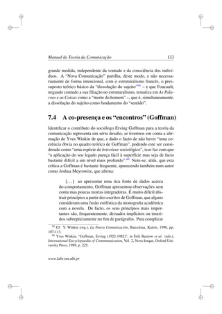 i
i
i
i
i
i
i
i
Manual de Teoria da Comunicação 133
grande medida, independente da vontade e da consciência dos indiví-
duos. A “Nova Comunicação” partilha, deste modo, e não necessa-
riamente de forma intencional, com o estruturalismo francês, o pres-
suposto teórico básico da “dissolução do sujeito”59
– e que Foucault,
negando contudo a sua ﬁliação no estruturalismo, tematiza em As Pala-
vras e as Coisas como a “morte do homem” –, que é, simultaneamente,
a dissolução do sujeito como fundamento do “sentido”.
7.4 A co-presença e os “encontros” (Goffman)
Identiﬁcar o contributo do sociólogo Erving Goffman para a teoria da
comunicação representa um sério desaﬁo, se tivermos em conta a aﬁr-
mação de Yves Winkin de que, e dado o facto de não hever “uma co-
erência óbvia no quadro teórico de Goffman”, podendo este ser consi-
derado como “uma espécie de bricoleur sociológico”, isso faz com que
“a aplicação do seu legado pareça fácil à superfície mas seja de facto
bastante difícil a um nível mais profundo”.60
Note-se, aliás, que esta
crítica a Goffman é bastante frequente, aparecendo também num autor
como Joshua Meyrowitz, que aﬁrma:
[...] ao apresentar uma rica fonte de dados acerca
do comportamento, Goffman apresentou observações sem
conta mas poucas teorias integradoras. É muito difícil abs-
trair princípios a partir dos escritos de Goffman, que alguns
consideram uma fusão estilística da monograﬁa académica
com a novela. De facto, os seus princípios mais impor-
tantes são, frequentemente, deixados implícitos ou inseri-
dos subrepticiamente no ﬁm de parágrafos. Para complicar
59
Cf. Y. Winkin (org.), La Nueva Comunicación, Barcelona, Kairós, 1990, pp.
107-113.
60
Yves Winkin, “Goffman, Erving (1922-1982)”, in Erik Barnow et al. (eds.),
International Encyclopaedia of Commmunication, Vol. 2, Nova Iorque, Oxford Uni-
versity Press, 1989, p. 225.
www.labcom.ubi.pt
 