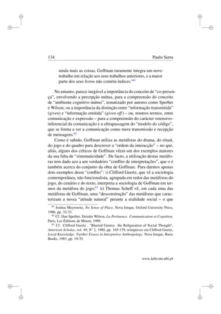 i
i
i
i
i
i
i
i
134 Paulo Serra
ainda mais as coisas, Goffman raramente integra um novo
trabalho em relação aos seus trabalhos anteriores, e a maior
parte dos seus livros não contém índices.”61
No entanto, parece inegável a importância do conceito de “co-presen-
ça”, envolvendo a percepção mútua, para a compreensão do conceito
de “ambiente cognitivo mútuo”, tematizado por autores como Sperber
e Wilson; ou a importância da distinção entre “informação transmitida”
(given) e “informação emitida” (given off) – ou, noutros termos, entre
comunicação e expressão – para a compreensão do carácter ostensivo-
inferencial da comunicação e a ultrapassagem do “modelo do código”,
que se limita a ver a comunicação como mera transmissão e recepção
de mensagens.62
Como é sabido, Goffman utiliza as metáforas do drama, do ritual,
do jogo e do quadro para descrever a “ordem da interacção” – no que,
aliás, alguns dos críticos de Goffman vêem um dos exemplos maiores
da sua falta de “sistematicidade”. De facto, a utilização destas metáfo-
ras tem dado azo a um verdadeiro “conﬂito de interpretações”, que o é
também acerca do conjunto da obra de Goffman. Para darmos apenas
dois exemplos desse “conﬂito”: i) Clifford Geertz, que vê a sociologia
contemporânea, não funcionalista, agrupada em redor das metáforas do
jogo, do cenário e do texto, interpreta a sociologia de Goffman em ter-
mos da metáfora do jogo;63
ii) Thomas Scheff vê, em cada uma das
metáforas de Goffman, uma “desconstrução” das metáforas que carac-
terizam a nossa “atitude natural” perante a realidade social – o que
61
Joshua Meyrowitz, No Sense of Place, Nova Iorque, Oxford University Press,
1986, pp. 32-33.
62
Cf. Dan Sperber, Deirdre Wilson, La Pertinence. Communication et Cognition,
Paris, Les Éditions de Minuit, 1989.
63
Cf. Clifford Geertz , "Blurred Genres: the Reﬁguration of Social Thought",
American Scholar, vol. 49, N˚ 2, 1980, pp. 165-179, reimpresso em Clifford Geertz,
Local Knowledge. Further Essays in Interpretive Anthropology. Nova Iorque, Basic
Books, 1983, pp. 19-35.
www.labcom.ubi.pt
 