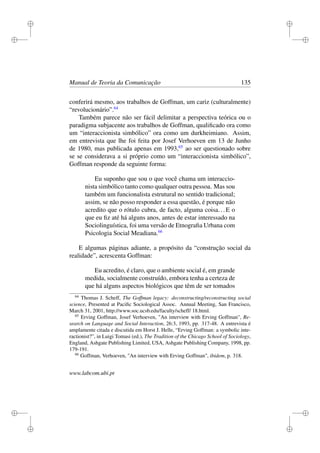 i
i
i
i
i
i
i
i
Manual de Teoria da Comunicação 135
conferirá mesmo, aos trabalhos de Goffman, um cariz (culturalmente)
“revolucionário”.64
Também parece não ser fácil delimitar a perspectiva teórica ou o
paradigma subjacente aos trabalhos de Goffman, qualiﬁcado ora como
um “interaccionista simbólico” ora como um durkheimiano. Assim,
em entrevista que lhe foi feita por Josef Verhoeven em 13 de Junho
de 1980, mas publicada apenas em 1993,65
ao ser questionado sobre
se se considerava a si próprio como um “interaccionista simbólico”,
Goffman responde da seguinte forma:
Eu suponho que sou o que você chama um interaccio-
nista simbólico tanto como qualquer outra pessoa. Mas sou
também um funcionalista estrutural no sentido tradicional;
assim, se não posso responder a essa questão, é porque não
acredito que o rótulo cubra, de facto, alguma coisa...E o
que eu ﬁz até há alguns anos, antes de estar interessado na
Sociolinguística, foi uma versão de Etnograﬁa Urbana com
Psicologia Social Meadiana.66
E algumas páginas adiante, a propósito da “construção social da
realidade”, acrescenta Goffman:
Eu acredito, é claro, que o ambiente social é, em grande
medida, socialmente construído, embora tenha a certeza de
que há alguns aspectos biológicos que têm de ser tomados
64
Thomas J. Scheff, The Goffman legacy: deconstructing/reconstructing social
science, Presented at Paciﬁc Sociological Assoc. Annual Meeting, San Francisco,
March 31, 2001, http://www.soc.ucsb.edu/faculty/scheff/ 18.html.
65
Erving Goffman, Josef Verhoeven, "An interview with Erving Goffman", Re-
search on Language and Social Interaction, 26:3, 1993, pp. 317-48. A entrevista é
amplamente citada e discutida em Horst J. Helle, “Erving Goffman: a symbolic inte-
ractionist?”, in Luigi Tomasi (ed.), The Tradition of the Chicago School of Sociology,
England, Ashgate Publishing Limited, USA, Ashgate Publishing Company, 1998, pp.
179-191.
66
Goffman, Verhoeven, "An interview with Erving Goffman", ibidem, p. 318.
www.labcom.ubi.pt
 
