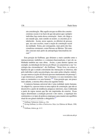 i
i
i
i
i
i
i
i
136 Paulo Serra
em consideração. Mas aquilo em que eu diﬁro dos constru-
cionistas sociais é no facto de que não penso que o próprio
indivíduo faça muita dessa construção. Antes, ele chega a
um mundo que, num sentido ou noutro, se encontra já es-
tabelecido. Assim, nesse aspecto, eu diferirei de pessoas
que, nos seus escritos, usam a noção de construção social
da realidade. Estou, por conseguinte, mais perto dos fun-
cionalistas estruturais, como Parsons ou Merton. Tal como
eles estavam mais perto da antropologia funcionalista ini-
cial.67
Esta posição de Goffman, que diríamos a meio caminho entre o
interaccionismo simbólico e o estruturo-funcionalismo, é por ele su-
blinhada também nas suas obras. Assim, e para darmos apenas um
exemplo, na introdução de Interacção Ritual, ao caracterizar a sua “so-
ciologia das circunstâncias”, diz Goffman: “Neste livro, eu coloco a
hipótese de que o estudo conveniente das interacções se interessa, não
pelo indivíduo e pela sua psicologia, mas antes pelas relações sintácti-
cas que unem as acções de diversas pessoas mutuamente em presença”;
o que intereessa é, portanto, “não os homens e os seus momentos; mas
antes os momentos e os seus homens.”68
Uma posição que, um pouco
mais adiante, a mesma obra coloca da seguinte forma:
A natureza humana universal não é uma realidade muito humana.
Ao adquiri-la, a pessoa torna-se uma espécie de construção, que não se
desenvolve a partir de tendências psíquicas interiores, mas é elaborada
a partir de regras morais que lhe são imprimidas do exterior. Essas
regras determinam a avaliação pessoal e dos outros, a repartição dos
sentimentos e os tipos de práticas empregues para manter um equilíbrio
ritual de um género deﬁnido e obrigatório.69
67
Goffman, Verhoeven, ibidem, p. 324.
68
Erving Goffman, Les Rites d’Intéraction, Paris, Les Éditions de Minuit, 1998,
p. 8.
69
Goffman, ibidem, pp. 41-2.
www.labcom.ubi.pt
 
