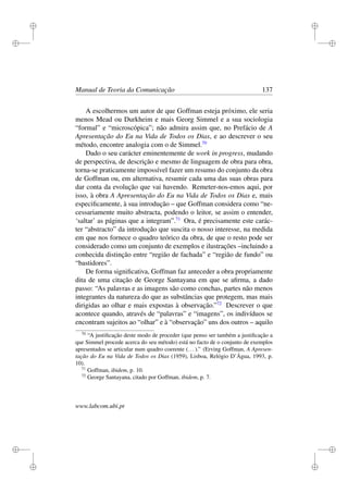 i
i
i
i
i
i
i
i
Manual de Teoria da Comunicação 137
A escolhermos um autor de que Goffman esteja próximo, ele seria
menos Mead ou Durkheim e mais Georg Simmel e a sua sociologia
“formal” e “microscópica”; não admira assim que, no Prefácio de A
Apresentação do Eu na Vida de Todos os Dias, e ao descrever o seu
método, encontre analogia com o de Simmel.70
Dado o seu carácter eminentemente de work in progress, mudando
de perspectiva, de descrição e mesmo de linguagem de obra para obra,
torna-se praticamente impossível fazer um resumo do conjunto da obra
de Goffman ou, em alternativa, resumir cada uma das suas obras para
dar conta da evolução que vai havendo. Remeter-nos-emos aqui, por
isso, à obra A Apresentação do Eu na Vida de Todos os Dias e, mais
especiﬁcamente, à sua introdução – que Goffman considera como “ne-
cessariamente muito abstracta, podendo o leitor, se assim o entender,
‘saltar’ as páginas que a integram”.71
Ora, é precisamente este carác-
ter “abstracto” da introdução que suscita o nosso interesse, na medida
em que nos fornece o quadro teórico da obra, de que o resto pode ser
considerado como um conjunto de exemplos e ilustrações –incluindo a
conhecida distinção entre “região de fachada” e “região de fundo” ou
“bastidores”.
De forma signiﬁcativa, Goffman faz anteceder a obra propriamente
dita de uma citação de George Santayana em que se aﬁrma, a dado
passo: “As palavras e as imagens são como conchas, partes não menos
integrantes da natureza do que as substâncias que protegem, mas mais
dirigidas ao olhar e mais expostas à observação.”72
Descrever o que
acontece quando, através de “palavras” e “imagens”, os indivíduos se
encontram sujeitos ao “olhar” e à “observação” uns dos outros – aquilo
70
“A justiﬁcação deste modo de proceder (que penso ser também a justiﬁcação a
que Simmel procede acerca do seu método) está no facto de o conjunto de exemplos
apresentados se articular num quadro coerente (...).” (Erving Goffman, A Apresen-
tação do Eu na Vida de Todos os Dias (1959), Lisboa, Relógio D’Água, 1993, p.
10).
71
Goffman, ibidem, p. 10.
72
George Santayana, citado por Goffman, ibidem, p. 7.
www.labcom.ubi.pt
 