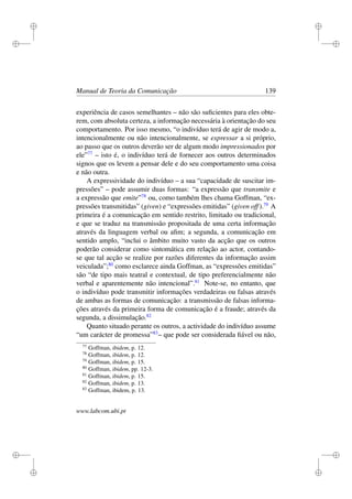i
i
i
i
i
i
i
i
Manual de Teoria da Comunicação 139
experiência de casos semelhantes – não são suﬁcientes para eles obte-
rem, com absoluta certeza, a informação necessária à orientação do seu
comportamento. Por isso mesmo, “o indivíduo terá de agir de modo a,
intencionalmente ou não intencionalmente, se expressar a si próprio,
ao passo que os outros deverão ser de algum modo impressionados por
ele”77
– isto é, o indivíduo terá de fornecer aos outros determinados
signos que os levem a pensar dele e do seu comportamento uma coisa
e não outra.
A expressividade do indivíduo – a sua “capacidade de suscitar im-
pressões” – pode assumir duas formas: “a expressão que transmite e
a expressão que emite”78
ou, como também lhes chama Goffman, “ex-
pressões transmitidas” (given) e “expressões emitidas” (given off).79
A
primeira é a comunicação em sentido restrito, limitado ou tradicional,
e que se traduz na transmissão propositada de uma certa informação
através da linguagem verbal ou aﬁm; a segunda, a comunicação em
sentido amplo, “inclui o âmbito muito vasto da acção que os outros
poderão considerar como sintomática em relação ao actor, contando-
se que tal acção se realize por razões diferentes da informação assim
veiculada”;80
como esclarece ainda Goffman, as “expressões emitidas”
são “de tipo mais teatral e contextual, de tipo preferencialmente não
verbal e aparentemente não intencional”.81
Note-se, no entanto, que
o indivíduo pode transmitir informações verdadeiras ou falsas através
de ambas as formas de comunicação: a transmissão de falsas informa-
ções através da primeira forma de comunicação é a fraude; através da
segunda, a dissimulação.82
Quanto situado perante os outros, a actividade do indivíduo assume
“um carácter de promessa”83
– que pode ser considerada ﬁável ou não,
77
Goffman, ibidem, p. 12.
78
Goffman, ibidem, p. 12.
79
Goffman, ibidem, p. 15.
80
Goffman, ibidem, pp. 12-3.
81
Goffman, ibidem, p. 15.
82
Goffman, ibidem, p. 13.
83
Goffman, ibidem, p. 13.
www.labcom.ubi.pt
 