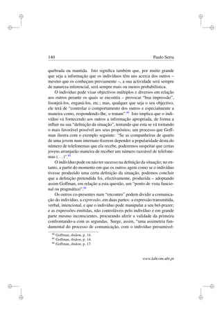 i
i
i
i
i
i
i
i
140 Paulo Serra
quebrada ou mantida. Isto signiﬁca também que, por muito grande
que seja a informação que os indivíduos têm uns acerca dos outros –
mesmo que os conheçam previamente –, a sua actividade será sempre
de natureza inferencial, será sempre mais ou menos probabilística.
O indivíduo pode visar objectivos múltiplos e diversos em relação
aos outros perante os quais se encontra – provocar “boa impressão”,
lisonjeá-los, enganá-los, etc.; mas, qualquer que seja o seu objectivo,
ele terá de “controlar o comportamento dos outros e especialmente a
maneira como, respondendo-lhe, o tratam”.84
Isto implica que o indi-
víduo vá fornecendo aos outros a informação apropriada, de forma a
inﬂuir na sua “deﬁnição da situação”, tentando que esta se vá tornando
o mais favorável possível aos seus propósitos; um processo que Goff-
man ilustra com o exemplo seguinte: “Se as companheiras de quarto
de uma jovem num internato ﬁzerem depender a popularidade desta do
número de telefonemas que ela recebe, poderemos suspeitar que certas
jovens arranjarão maneira de receber um número razoável de telefone-
mas (...)”.85
O indivíduo pode ou não ter sucesso na deﬁnição da situação; no en-
tanto, a partir do momento em que os outros agem como se o indivíduo
tivesse produzido uma certa deﬁnição da situação, podemos concluir
que a deﬁnição pretendida foi, efectivamente, produzida – adoptando
assim Goffman, em relação a esta questão, um “ponto de vista funcio-
nal ou pragmático”.86
Os outros co-presentes num “encontro” podem dividir a comunica-
ção do indivíduo, a expressão, em duas partes: a expressão transmitida,
verbal, intencional, e que o indivíduo pode manipular a seu bel-prazer;
e as expressões emitidas, não controláveis pelo indivíduo e em grande
parte mesmo inconscientes, procurando aferir a validade da primeira
confrontando-a com as segundas. Surge, assim, “uma assimetria fun-
damental do processo de comunicação, com o indivíduo presumivel-
84
Goffman, ibidem, p. 14.
85
Goffman, ibidem, p. 14.
86
Goffman, ibidem, p. 17.
www.labcom.ubi.pt
 