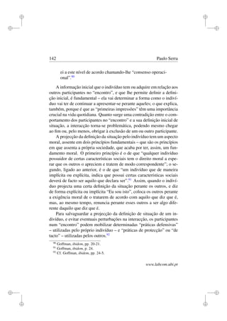 i
i
i
i
i
i
i
i
142 Paulo Serra
ei a este nível de acordo chamando-lhe “consenso operaci-
onal”.90
A informação inicial que o indivíduo tem ou adquire em relação aos
outros participantes no “encontro”, e que lhe permite deﬁnir a deﬁni-
ção inicial, é fundamental – ela vai determinar a forma como o indiví-
duo vai ter de continuar a apresentar-se perante aqueles; o que explica,
também, porque é que as “primeiras impressões” têm uma importância
crucial na vida quotidiana. Quanto surge uma contradição entre o com-
portamento dos participantes no “encontro” e a sua deﬁnição inicial de
situação, a interacção torna-se problemática, podendo mesmo chegar
ao ﬁm ou, pelo menos, obrigar à exclusão de um ou outro participante.
A projecção da deﬁnição da situação pelo indivíduo tem um aspecto
moral, assente em dois princípios fundamentais – que são os princípios
em que assenta a própria sociedade, que acaba por ter, assim, um fun-
damento moral. O primeiro princípio é o de que “qualquer indivíduo
possuidor de certas características sociais tem o direito moral a espe-
rar que os outros o apreciem e tratem de modo correspondente”; o se-
gundo, ligado ao anterior, é o de que “um indivíduo que de maneira
implícita ou explícita, indica que possui certas características sociais
deverá de facto ser aquilo que declara ser”.91
Assim, quando o indiví-
duo projecta uma certa deﬁnição da situação perante os outros, e diz
de forma explícita ou implícita “Eu sou isto”, coloca os outros perante
a exigência moral de o tratarem de acordo com aquilo que diz que é,
mas, ao mesmo tempo, renuncia perante esses outros a ser algo dife-
rente daquilo que diz que é.
Para salvaguardar a projecção da deﬁnição de situação de um in-
divíduo, e evitar eventuais perturbações na interacção, os participantes
num “encontro” podem mobilizar determinadas “práticas defensivas”
– utilizadas pelo próprio indivíduo – e “práticas de protecção” ou “de
tacto” – utilizadas pelos outros.92
90
Goffman, ibidem, pp. 20-21.
91
Goffman, ibidem, p. 24.
92
Cf. Goffman, ibidem, pp. 24-5.
www.labcom.ubi.pt
 