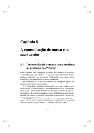 i
i
i
i
i
i
i
i
Capítulo 8
A comunicação de massa e os
mass media
8.1 Da comunicação de massa como problema
ao problema dos “efeitos”
Como sublinha John Thompson, o advento da comunicação de massa
– “a mediatização da cultura” - é, a par do desenvolvimento do ca-
pitalismo industrial e do advento do estado-nação, uma característica
constitutiva fundamental das sociedades modernas.1
Essa comunicação de massa é deﬁnida, por Thompson, a partir de
quatro características fundamentais:
i) A produção e a difusão de bens simbólicos – que envolvem, no-
meadamente, a codiﬁcação e a ﬁxação dos bens simbólicos como infor-
mação, que é armazenada, distribuída e descodiﬁcada pelos potenciais
destinatários. Esta transformação dos bens simbólicos em informação
permite que eles se tornem indeﬁnidamente reprodutíveis e sejam, as-
1
Cf. John Thompson, Ideology and the Modern Culture, Cambridge, Polity Press,
1996, p. 215 et passim. O tema é retomado por Thompson em The Media and
Modernity. A Social Theory of the Media, Cambridge, Polity Press, 1996.
143
 