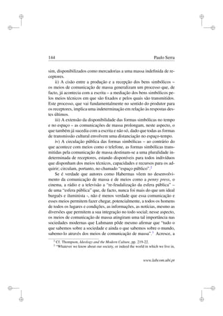 i
i
i
i
i
i
i
i
144 Paulo Serra
sim, disponibilizados como mercadorias a uma massa indeﬁnida de re-
ceptores.
ii) A cisão entre a produção e a recepção dos bens simbólicos –
os meios de comunicação de massa generalizam um processo que, de
facto, já acontecia com a escrita – a mediação dos bens simbólicos pe-
los meios técnicos em que são ﬁxados e pelos quais são transmitidos.
Este processo, que vai fundamentalmente no sentido do produtor para
os receptores, implica uma indeterminação em relação às respostas des-
tes últimos.
iii) A extensão da disponibilidade das formas simbólicas no tempo
e no espaço – as comunicações de massa prolongam, neste aspecto, o
que também já sucedia com a escrita e não só, dado que todas as formas
de transmissão cultural envolvem uma distanciação no espaço-tempo.
iv) A circulação pública das formas simbólicas – ao contrário do
que acontece com meios como o telefone, as formas simbólicas trans-
mitidas pela comunicação de massa destinam-se a uma pluralidade in-
determinada de receptores, estando disponíveis para todos indivíduos
que disponham dos meios técnicos, capacidades e recursos para os ad-
quirir; circulam, portanto, no chamado “espaço público”.2
Se é verdade que autores como Habermas vêem no desenvolvi-
mento da comunicação de massa e de meios como a penny press, o
cinema, a rádio e a televisão a “re-feudalização da esfera pública” –
de uma “esfera pública” que, de facto, nunca foi mais do que um ideal
burguês e iluminista -, não é menos verdade que essa comunicação e
esses meios permitem fazer chegar, potencialmente, a todos os homens
de todos os lugares e condições, as informações, as notícias, mesmo as
diversões que permitem a sua integração no todo social; nesse aspecto,
os meios de comunicação de massa atingiram uma tal importância nas
sociedades modernas que Luhmann pôde mesmo aﬁrmar que “tudo o
que sabemos sobre a sociedade e ainda o que sabemos sobre o mundo,
sabemo-lo através dos meios de comunicação de massa”.3
Acresce, a
2
Cf. Thompson, Ideology and the Modern Culture, pp. 219-22.
3
“Whatever we know about our society, or indeed the world in which we live in,
www.labcom.ubi.pt
 