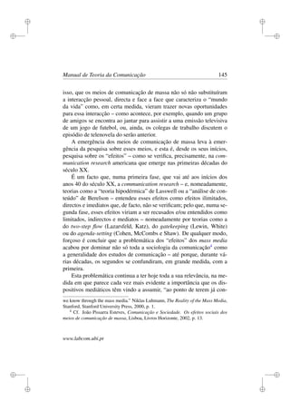 i
i
i
i
i
i
i
i
Manual de Teoria da Comunicação 145
isso, que os meios de comunicação de massa não só não substituíram
a interacção pessoal, directa e face a face que caracteriza o “mundo
da vida” como, em certa medida, vieram trazer novas oportunidades
para essa interacção – como acontece, por exemplo, quando um grupo
de amigos se encontra ao jantar para assistir a uma emissão televisiva
de um jogo de futebol, ou, ainda, os colegas de trabalho discutem o
episódio de telenovela do serão anterior.
A emergência dos meios de comunicação de massa leva à emer-
gência da pesquisa sobre esses meios, e esta é, desde os seus inícios,
pesquisa sobre os “efeitos” – como se veriﬁca, precisamente, na com-
munication research americana que emerge nas primeiras décadas do
século XX.
É um facto que, numa primeira fase, que vai até aos inícios dos
anos 40 do século XX, a communication research – e, nomeadamente,
teorias como a “teoria hipodérmica” de Lasswell ou a “análise de con-
teúdo” de Berelson – entendeu esses efeitos como efeitos ilimitados,
directos e imediatos que, de facto, não se veriﬁcam; pelo que, numa se-
gunda fase, esses efeitos viriam a ser recusados e/ou entendidos como
limitados, indirectos e mediatos – nomeadamente por teorias como a
do two-step ﬂow (Lazarsfeld, Katz), do gatekeeping (Lewin, White)
ou do agenda-setting (Cohen, McCombs e Shaw). De qualquer modo,
forçoso é concluir que a problemática dos “efeitos” dos mass media
acabou por dominar não só toda a sociologia da comunicação4
como
a generalidade dos estudos de comunicação – até porque, durante vá-
rias décadas, os segundos se confundiram, em grande medida, com a
primeira.
Esta problemática continua a ter hoje toda a sua relevância, na me-
dida em que parece cada vez mais evidente a importância que os dis-
positivos mediáticos têm vindo a assumir, “ao ponto de terem já con-
we know through the mass media.” Niklas Luhmann, The Reality of the Mass Media,
Stanford, Stanford University Press, 2000, p. 1.
4
Cf. João Pissarra Esteves, Comunicação e Sociedade. Os efeitos sociais dos
meios de comunicação de massa, Lisboa, Livros Horizonte, 2002, p. 13.
www.labcom.ubi.pt
 