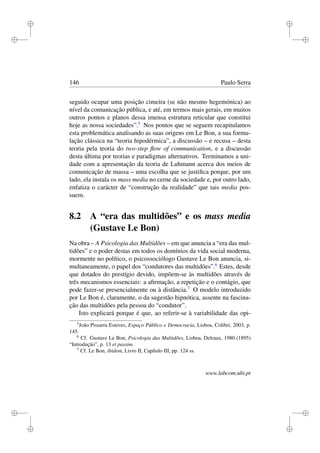 i
i
i
i
i
i
i
i
146 Paulo Serra
seguido ocupar uma posição cimeira (se não mesmo hegemónica) ao
nível da comunicação pública, e até, em termos mais gerais, em muitos
outros pontos e planos dessa imensa estrutura reticular que constitui
hoje as nossa sociedades”.5
Nos pontos que se seguem recapitulamos
esta problemática analisando as suas origens em Le Bon, a sua formu-
lação clássica na “teoria hipodérmica”, a discussão – e recusa – desta
teoria pela teoria do two-step ﬂow of communication, e a discussão
desta última por teorias e paradigmas alternativos. Terminamos a uni-
dade com a apresentação da teoria de Luhmann acerca dos meios de
comunicação de massa – uma escolha que se justiﬁca porque, por um
lado, ela instala os mass media no cerne da sociedade e, por outro lado,
enfatiza o carácter de “construção da realidade” que tais media pos-
suem.
8.2 A “era das multidões” e os mass media
(Gustave Le Bon)
Na obra – A Psicologia das Multidões – em que anuncia a “era das mul-
tidões” e o poder destas em todos os domínios da vida social moderna,
mormente no político, o psicossociólogo Gustave Le Bon anuncia, si-
multaneamente, o papel dos “condutores das multidões”.6
Estes, desde
que dotados do prestígio devido, impõem-se às multidões através de
três mecanismos essenciais: a aﬁrmação, a repetição e o contágio, que
pode fazer-se presencialmente ou à distância.7
O modelo introduzido
por Le Bon é, claramente, o da sugestão hipnótica, assente na fascina-
ção das multidões pela pessoa do “condutor”.
Isto explicará porque é que, ao referir-se à variabilidade das opi-
5
João Pissarra Esteves, Espaço Público e Democracia, Lisboa, Colibri, 2003, p.
145.
6
Cf. Gustave Le Bon, Psicologia das Multidões, Lisboa, Delraux, 1980 (1895)
“Introdução”, p. 13 et passim.
7
Cf. Le Bon, ibidem, Livro II, Capítulo III, pp. 124 ss.
www.labcom.ubi.pt
 