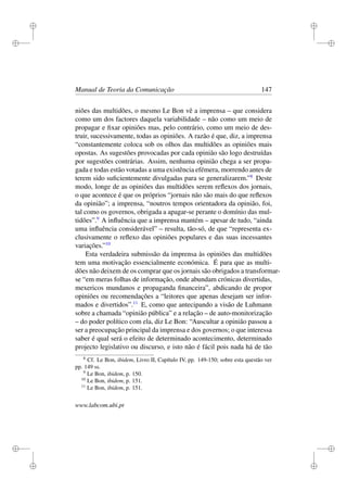 i
i
i
i
i
i
i
i
Manual de Teoria da Comunicação 147
niões das multidões, o mesmo Le Bon vê a imprensa – que considera
como um dos factores daquela variabilidade – não como um meio de
propagar e ﬁxar opiniões mas, pelo contrário, como um meio de des-
truir, sucessivamente, todas as opiniões. A razão é que, diz, a imprensa
“constantemente coloca sob os olhos das multidões as opiniões mais
opostas. As sugestões provocadas por cada opinião são logo destruídas
por sugestões contrárias. Assim, nenhuma opinião chega a ser propa-
gada e todas estão votadas a uma existência efémera, morrendo antes de
terem sido suﬁcientemente divulgadas para se generalizarem.”8
Deste
modo, longe de as opiniões das multidões serem reﬂexos dos jornais,
o que acontece é que os próprios “jornais não são mais do que reﬂexos
da opinião”; a imprensa, “noutros tempos orientadora da opinião, foi,
tal como os governos, obrigada a apagar-se perante o domínio das mul-
tidões”.9
A inﬂuência que a imprensa mantém – apesar de tudo, “ainda
uma inﬂuência considerável” – resulta, tão-só, de que “representa ex-
clusivamente o reﬂexo das opiniões populares e das suas incessantes
variações.”10
Esta verdadeira submissão da imprensa às opiniões das multidões
tem uma motivação essencialmente económica. É para que as multi-
dões não deixem de os comprar que os jornais são obrigados a transformar-
se “em meras folhas de informação, onde abundam crónicas divertidas,
mexericos mundanos e propaganda ﬁnanceira”, abdicando de propor
opiniões ou recomendações a “leitores que apenas desejam ser infor-
mados e divertidos”.11
E, como que antecipando a visão de Luhmann
sobre a chamada “opinião pública” e a relação – de auto-monitorização
– do poder político com ela, diz Le Bon: “Auscultar a opinião passou a
ser a preocupação principal da imprensa e dos governos; o que interessa
saber é qual será o efeito de determinado acontecimento, determinado
projecto legislativo ou discurso, e isto não é fácil pois nada há de tão
8
Cf. Le Bon, ibidem, Livro II, Capítulo IV, pp. 149-150; sobre esta questão ver
pp. 149 ss.
9
Le Bon, ibidem, p. 150.
10
Le Bon, ibidem, p. 151.
11
Le Bon, ibidem, p. 151.
www.labcom.ubi.pt
 