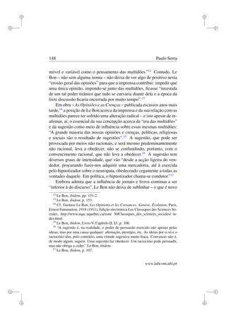 i
i
i
i
i
i
i
i
148 Paulo Serra
móvel e variável como o pensamento das multidões.”12
Contudo, Le
Bon – não sem alguma ironia – não deixa de ver algo de positivo nesta
“erosão geral das opiniões” para que a imprensa contribui: impedir que
uma única opinião, impondo-se junto das multidões, ﬁcasse “investida
de um tal poder tirânico que tudo se curvaria diante dela e a época da
livre discussão ﬁcaria encerrada por muito tempo”.13
Em obra – As Opiniões e as Crenças – publicada escassos anos mais
tarde,14
a posição de Le Bon acerca da imprensa e da sua relação com as
multidões parece ter sofrido uma alteração radical – e isto apesar de re-
aﬁrmar, aí, o essencial da sua concepção acerca da “era das multidões”
e da sugestão como meio de inﬂuência sobre essas mesmas multidões:
“A grande maioria das nossas opiniões e crenças, políticas, religiosas
e sociais são o resultado de sugestões”.15
A sugestão, que pode ser
provocada por meios não racionais, e será mesmo predominantemente
não racional, leva a obedecer, não se confundindo, portanto, com o
convencimento racional, que não leva a obedecer.16
A sugestão tem
diversos graus de intensidade, que vão “desde a acção ligeira do ven-
dedor, procurando fazer-nos adquirir uma mercadoria, até à exercida
pelo hipnotizador sobre o neuropata, obedecendo cegamente a todas as
vontades daquele. Em política, o hipnotizador chama-se condutor.”17
Embora admita que a inﬂuência de jornais e livros continua a ser
“inferior à do discurso”, Le Bon não deixa de sublinhar – o que é novo
12
Le Bon, ibidem, pp. 151-2.
13
Le Bon, ibidem, p. 153.
14
Cf. Gustave Le Bon, Les Opinions et les Croyances. Genèse, Évolution, Paris,
Ernest Fammarion, 1918 (1911), Edição electrónica Les Classiques des Sciences So-
ciales, http://www.uqac.uquebec.ca/zone 30/Classiques_des_sciences_sociales/ in-
dex.html.
15
Le Bon, ibidem, Livro V, Capítulo II, §1, p. 106.
16
“A sugestão é, na realidade, o poder de persuasão exercido não apenas pelas
ideias, mas por uma causa qualquer: aﬁrmação, prestígio, etc. As ideias por si só e o
raciocínio têm, pelo contrário, uma virtude sugestiva muito fraca. Convencer não é,
de modo algum, sugerir. Uma sugestão faz obedecer. Um raciocínio pode persuadir,
mas não obriga a ceder.” Le Bon, ibidem.
17
Le Bon, ibidem, p. 107.
www.labcom.ubi.pt
 