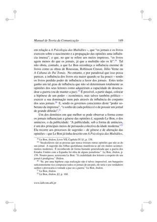 i
i
i
i
i
i
i
i
Manual de Teoria da Comunicação 149
em relação a A Psicologia das Multidões –, que “os jornais e os livros
exercem sobre o nascimento e a propagação das opiniões uma inﬂuên-
cia imensa”; e que, no que se refere aos meios impresso, “os livros
agem menos do que os jornais, já que a multidão não os lê”.18
Tal
não obsta, contudo, a que Le Bon reconheça a inﬂuência enorme de
livros como as obras de Rousseau, Robinson Crusoe, Júlio Verne ou
A Cabana do Pai Tomás. No entanto, e por paradoxal que isso possa
parecer, a inﬂuência dos livros era maior quando se lia pouco – tendo
os livros perdido poder de inﬂuência a favor dos jornais. Estes terão
ganho um tal grau de inﬂuência que não só determinam totalmente as
opiniões dos seus leitores como adquiriram a capacidade de desenca-
dear a guerra (ou de manter a paz).19
É possível, a partir daqui, colocar
a hipótese de um poder – económico, mas talvez também político –
exercer a sua dominação num país através da inﬂuência do conjunto
dos seus jornais.20
E, sendo os governos conscientes deste “poder so-
berano da imprensa”, “o sonho de cada politico é o de possuir um jornal
de grande difusão”.21
Um dos domínios em que melhor se pode observar a forma como
os jornais inﬂuenciam a génese das opiniões é, segundo Le Bon, o dos
anúncios, o da publicidade: “A publicidade, sob a forma de anúncios,
é um dos principais meios de persuasão colectiva da idade moderna.”22
Ela recorre aos processos de sugestão – de génese e de alteração das
opiniões – que Le Bon já tinha descrito em A Psicologia das Multidões,
18
Le Bon, ibidem, Livro VII, Capítulo IV §1, p. 158.
19
“Incalculáveis são as pessoas que nunca tiveram outras opiniões que não as do
seu jornal. A sugestão das folhas quotidianas manifesta-se até em muitos aconteci-
mentos modernos. É reconhecido de forma bastante generalizada que a guerra dos
Estados Unidos com a Espanha foi obra de alguns jornalistas.” Le Bon, ibidem, p.
159. Noutro passo, acrescenta Le Bon: “A credulidade dos leitores a respeito do seu
jornal é prodigiosa.” Ibidem.
20
“Se, por uma hipótese cuja realização não é talvez impossível, um banqueiro
suﬁcientemente rico comprasse todos os jornais de um país, ele seria o seu verdadeiro
senhor e provocaria à vontade a paz ou a guerra.” Le Bon, ibidem.
21
Le Bon, ibidem.
22
Le Bon, ibidem, §2, p. 160.
www.labcom.ubi.pt
 