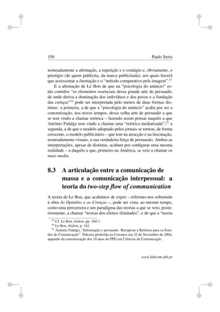 i
i
i
i
i
i
i
i
150 Paulo Serra
nomeadamente a aﬁrmação, a repetição e o contágio e, obviamente, o
prestígio (de quem publicita, da marca publicitada), aos quais haverá
que acrescentar a ilustração e o “método comparativo pela imagem”.23
E a aﬁrmação de Le Bon de que na “psicologia do anúncio” es-
tão contidos “os elementos essenciais dessa grande arte de persuadir,
de onde deriva a dominação dos indivíduos e dos povos e a fundação
das crenças”24
pode ser interpretada pelo menos de duas formas dis-
tintas: a primeira, a de que a “psicologia do anúncio” acaba por ser a
concretização, nos novos tempos, dessa velha arte de persuadir a que
se tem vindo a chamar retórica – fazendo assim pensar naquilo a que
António Fidalgo tem vindo a chamar uma “retórica mediatizada”;25
a
segunda, a de que o modelo adoptado pelos jornais se tornou, de forma
crescente, o modelo publicitário – que tem na atracção e na fascinação,
nomeadamente visuais, a sua verdadeira força de persuasão. Ambas as
interpretações, apesar de distintas, acabam por conﬁgurar uma mesma
realidade – a daquilo a que, primeiro na América, se veio a chamar os
mass media.
8.3 A articulação entre a comunicação de
massa e a comunicação interpessoal: a
teoria do two-step ﬂow of communication
A teoria de Le Bon, que acabámos de expor – referimo-nos sobretudo
à obra As Opiniões e as Crenças –, pode ser vista, ao mesmo tempo,
como uma percursora e um paradigma das teorias a que se veio, poste-
riormente, a chamar “teorias dos efeitos ilimitados”, e de que a “teoria
23
Cf. Le Bon, ibidem, pp. 160-1.
24
Le Bon, ibidem, p. 161.
25
António Fidalgo, “Informação e persuasão. Recuperar a Retórica para os Estu-
dos de Comunicação”. Palestra proferida na Unisinos em 22 de Novembro de 2004,
aquando da comemoração dos 10 anos do PPG em Ciências da Comunicação.
www.labcom.ubi.pt
 
