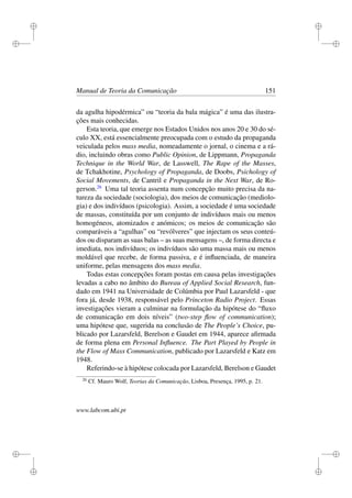 i
i
i
i
i
i
i
i
Manual de Teoria da Comunicação 151
da agulha hipodérmica” ou “teoria da bala mágica” é uma das ilustra-
ções mais conhecidas.
Esta teoria, que emerge nos Estados Unidos nos anos 20 e 30 do sé-
culo XX, está essencialmente preocupada com o estudo da propaganda
veiculada pelos mass media, nomeadamente o jornal, o cinema e a rá-
dio, incluindo obras como Public Opinion, de Lippmann, Propaganda
Technique in the World War, de Lasswell, The Rape of the Masses,
de Tchakhotine, Psychology of Propaganda, de Doobs, Psichology of
Social Movements, de Cantril e Propaganda in the Next War, de Ro-
gerson.26
Uma tal teoria assenta num concepção muito precisa da na-
tureza da sociedade (sociologia), dos meios de comunicação (mediolo-
gia) e dos indivíduos (psicologia). Assim, a sociedade é uma sociedade
de massas, constituída por um conjunto de indivíduos mais ou menos
homogéneos, atomizados e anómicos; os meios de comunicação são
comparáveis a “agulhas” ou “revólveres” que injectam os seus conteú-
dos ou disparam as suas balas – as suas mensagens –, de forma directa e
imediata, nos indivíduos; os indivíduos são uma massa mais ou menos
moldável que recebe, de forma passiva, e é inﬂuenciada, de maneira
uniforme, pelas mensagens dos mass media.
Todas estas concepções foram postas em causa pelas investigações
levadas a cabo no âmbito do Bureau of Applied Social Research, fun-
dado em 1941 na Universidade de Colúmbia por Paul Lazarsfeld - que
fora já, desde 1938, responsável pelo Princeton Radio Project. Essas
investigações vieram a culminar na formulação da hipótese do “ﬂuxo
de comunicação em dois níveis” (two-step ﬂow of communication);
uma hipótese que, sugerida na conclusão de The People’s Choice, pu-
blicado por Lazarsfeld, Berelson e Gaudet em 1944, aparece aﬁrmada
de forma plena em Personal Inﬂuence. The Part Played by People in
the Flow of Mass Communication, publicado por Lazarsfeld e Katz em
1948.
Referindo-se à hipótese colocada por Lazarsfeld, Berelson e Gaudet
26
Cf. Mauro Wolf, Teorias da Comunicação, Lisboa, Presença, 1995, p. 21.
www.labcom.ubi.pt
 