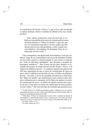 i
i
i
i
i
i
i
i
152 Paulo Serra
na conclusão de The People’s Choice,27
e que os leva a pôr em questão
o carácter ilimitado, directo e imediato da inﬂuência dos mass media,
diz Katz:
Estes autores propuseram como provável que as in-
ﬂuências transmitidas pelos meios de comunicação de massa
alcançam primeiro os “líderes de opinião” e que estes, por
sua vez, transmitem o que lêem e ouvem a grupos que lhes
são próximos na sua vida quotidiana, e sobre os quais exer-
cem inﬂuência. Esta hipótese foi designada “ﬂuxo de co-
municação em dois níveis”.28
Uma consequência, não despicienda, desta hipótese é a de que a au-
diência, longe de ser constituída por uma massa de indivíduos isolados
uns dos outros, passivos e inermes perante os mass media, é composta
por “redes de indivíduos interligados”, que efectuam a recepção das
mensagens mediáticas.29
Katz resume em três tipos distintos os re-
sultados decorrentes do estudo descrito em The People’s Choice: i) O
impacto da inﬂuência pessoal – os contactos interpessoais parecem ter
sido mais importantes do que os meios de comunicação de massa no
que se refere à inﬂuência nas decisões de voto; ii) O ﬂuxo da inﬂuência
pessoal – em todos os níveis da sociedade encontravam-se determina-
dos “líderes de opinião” que manifestavam maior interesse pelas elei-
ções e inﬂuenciavam os seus pares; iii) Os líderes de opinião e os meios
de comunicação de massa – os líderes de opinião estavam mais expos-
tos do que os seus pares aos meios de comunicação de massa (jornais,
revistas e rádio).30
São estes três tipos de resultados que permitem a La-
27
A obra refere-se ao estudo que pretendeu medir a inﬂuência dos mass media,
nomeadamente jornais, revistas e rádio, sobre 600 eleitores de Erie County, Ohio, no
decurso da campanha presidencial de 1940.
28
Elihu Katz, “O ﬂuxo de comunicação em dois níveis: memória actualizada de
uma hipótese”, in João Pissarra Esteves (org.), Comunicação e Sociedade. Os efeitos
sociais dos meios de comunicação de massa, Lisboa, Livros Horizonte, 2002, p. 61.
29
Cf. Katz, ibidem, p. 61.
30
Cf. Katz, ibidem, pp. 62-3.
www.labcom.ubi.pt
 