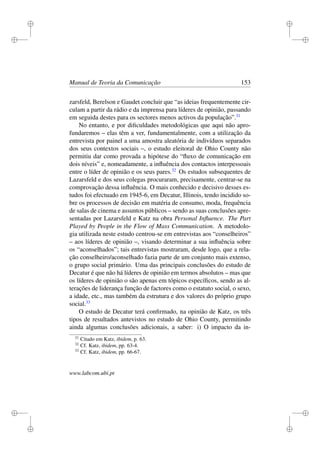 i
i
i
i
i
i
i
i
Manual de Teoria da Comunicação 153
zarsfeld, Berelson e Gaudet concluir que “as ideias frequentemente cir-
culam a partir da rádio e da imprensa para líderes de opinião, passando
em seguida destes para os sectores menos activos da população”.31
No entanto, e por diﬁculdades metodológicas que aqui não apro-
fundaremos – elas têm a ver, fundamentalmente, com a utilização da
entrevista por painel a uma amostra aleatória de indivíduos separados
dos seus contextos sociais –, o estudo eleitoral de Ohio County não
permitiu dar como provada a hipótese do “ﬂuxo de comunicação em
dois níveis” e, nomeadamente, a inﬂuência dos contactos interpessoais
entre o líder de opinião e os seus pares.32
Os estudos subsequentes de
Lazarsfeld e dos seus colegas procuraram, precisamente, centrar-se na
comprovação dessa inﬂuência. O mais conhecido e decisivo desses es-
tudos foi efectuado em 1945-6, em Decatur, Illinois, tendo incidido so-
bre os processos de decisão em matéria de consumo, moda, frequência
de salas de cinema e assuntos públicos – sendo as suas conclusões apre-
sentadas por Lazarsfeld e Katz na obra Personal Inﬂuence. The Part
Played by People in the Flow of Mass Communication. A metodolo-
gia utilizada neste estudo centrou-se em entrevistas aos “conselheiros”
– aos líderes de opinião –, visando determinar a sua inﬂuência sobre
os “aconselhados”; tais entrevistas mostraram, desde logo, que a rela-
ção conselheiro/aconselhado fazia parte de um conjunto mais extenso,
o grupo social primário. Uma das principais conclusões do estudo de
Decatur é que não há líderes de opinião em termos absolutos – mas que
os líderes de opinião o são apenas em tópicos especíﬁcos, sendo as al-
terações de liderança função de factores como o estatuto social, o sexo,
a idade, etc., mas também da estrutura e dos valores do próprio grupo
social.33
O estudo de Decatur terá conﬁrmado, na opinião de Katz, os três
tipos de resultados antevistos no estudo de Ohio County, permitindo
ainda algumas conclusões adicionais, a saber: i) O impacto da in-
31
Citado em Katz, ibidem, p. 63.
32
Cf. Katz, ibidem, pp. 63-4.
33
Cf. Katz, ibidem, pp. 66-67.
www.labcom.ubi.pt
 