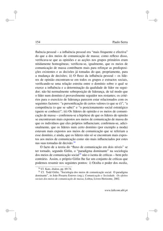 i
i
i
i
i
i
i
i
154 Paulo Serra
ﬂuência pessoal – a inﬂuência pessoal era “mais frequente e efectiva”
do que a dos meios de comunicação de massa; como reﬂexo disso,
veriﬁcava-se que as opiniões e as acções nos grupos primários eram
nitidamente homogéneas; veriﬁcou-se, igualmente, que os meios de
comunicação de massa contribuem mais para reforçar as predisposi-
ções existentes e as decisões já tomadas do que, propriamente, para
a mudança de decisões; ii) O ﬂuxo da inﬂuência pessoal – os líde-
res de opinião encontram-se em todos os grupos e extractos sociais,
veriﬁcando-se uma relação estreita entre o domínio sobre o qual se
exerce a inﬂuência e a determinação da qualidade de líder ou segui-
dor; não há normalmente sobreposição de liderança, de tal modo que
o líder num domínio é provavelmente seguidor nos restantes; os crité-
rios para o exercício de liderança parecem estar relacionados com os
seguintes factores: “a personiﬁcação de certos valores (o que se é)”, “a
competência (o que se sabe)” e “o posicionamento social estratégico
(quem se conhece)”; iii) Os líderes de opinião e os meios de comuni-
cação de massa – conﬁrmou-se a hipótese de que os líderes de opinião
se encontravam mais expostos aos meios de comunicação de massa do
que os indivíduos que eles próprios inﬂuenciam; conﬁrmou-se, adici-
onalmente, que os líderes num certo domínio (por exemplo a moda)
estavam mais expostos aos meios de comunicação que se referiam a
esse domínio, e ainda, que os líderes não só se encontram mais expos-
tos aos meios de comunicação como são mais inﬂuenciados por estes
nas suas tomadas de decisão.34
O facto de a teoria do “ﬂuxo de comunicação em dois níveis” se
ter tornado, segundo Gitlin, o “paradigma dominante” na sociologia
dos meios de comunicação social35
não o isenta de críticas – bem pelo
contrário. Assim, o próprio Gitlin lhe faz um conjunto de críticas que
podemos resumir nos seguintes pontos: i) Oculta o poder dos media,
34
Cf. Katz, ibidem, pp. 69-74.
35
Cf. Todd Gitlin, “Sociologia dos meios de comunicação social. O paradigma
dominante”, in João Pissarra Esteves (org.), Comunicação e Sociedade. Os efeitos
sociais dos meios de comunicação de massa, Lisboa, Livros Horizonte, 2002.
www.labcom.ubi.pt
 