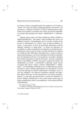 i
i
i
i
i
i
i
i
Manual de Teoria da Comunicação 155
ao colocar a ênfase no propalado poder das audiências; ii) Concebe os
“efeitos” dos media em termos comportamentalistas, observáveis e de
curto prazo – as famosas “decisões”; iii) Não se interroga sobre o signi-
ﬁcado social, político e económico dos media, que dá como adquirido;
iv) Assenta numa pesquisa de carácter “administrativo” e instrumen-
tal.36
Algumas destas críticas são feitas também por Melvin DeFleur e
Sandra Ball-Rokeach,37
para quem o maior problema das teorias “da
inﬂuência selectiva”, nomeadamente a do two-step ﬂow, reside no facto
de elas se concentrarem nos “efeitos” mais ou menos imediatos, di-
rectos e a curto prazo, ao invés de procurarem determinar os efeitos
mediatos, indirectos e a longo prazo – os efeitos nos indivíduos, na
sociedade e na cultura resultantes da socialização ou enculturação pro-
duzida pelos media (cultural studies) ou pelas alterações do conjunto
do “mundo da vida” (McLuhan). Para além disso, e no que se refere ao
aspecto epistemológico, tais teorias defendem um monismo metodoló-
gico de inspiração positivista e neo-positivista, recusando a distinção
entre ciências da natureza e ciências do homem – tal como a entendiam
autores como Dilthey ou Weber, para quem a questão do sentido e da
interpretação era crucial – e procurando a explicação causal, assente
na relação entre causas e efeitos, variáveis “independentes” e “depen-
dentes”. As metodologias utilizadas são ou as importadas das ciências
da natureza, como o método experimental, ou as que podem ser vistas
como uma aplicação do método experimental à sociologia, como é o
caso das sondagens e do respectivo tratamento estatístico dos dados.
Não admira assim que, ao não encontrarem os tais efeitos imediatos,
directos e a curto prazo que procuravam, as teorias da “inﬂuência se-
lectiva” tenham concluído que os mass media teriam efeitos mais ou
menos insigniﬁcantes sobre as suas audiências. Como referem DeFleur
e Ball-Rokeach:
36
Cf. Gitlin, ibidem, pp. 105-6.
37
Cf. Melvin L. DeFleur, Sandra Ball-Rokeach, Theories of Mass Communication,
Nova Iorque, Longman, 1988, pp. 202-207.
www.labcom.ubi.pt
 
