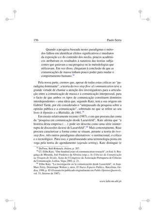 i
i
i
i
i
i
i
i
156 Paulo Serra
Quando a pesquisa baseada nestes paradigmas e méto-
dos falhou em identiﬁcar efeitos signiﬁcativos e imediatos
da exposição a e do conteúdo dos media, poucos académi-
cos atribuíram os resultados à natureza das teorias subja-
centes que guiavam a sua pesquisa ou às metodologias que
utilizavam. Em vez disso, chegaram à conclusão de que as
comunicações de massa tinham pouco poder para mudar o
comportamento humano.38
Pela nossa parte, cremos que, apesar de todas estas críticas ao “pa-
radigma dominante”, a teoria do two-step ﬂow of communication teve a
grande virtude de chamar a atenção dos investigadores para a articula-
ção entre a comunicação de massa e a comunicação interpessoal, para
o facto de que ambos os tipos de comunicação constituem domínios
interdependentes – uma ideia que, segundo Katz, tem a sua origem em
Gabriel Tarde, por ele considerado o “antepassado da pesquisa sobre a
opinião pública e a comunicação”, sobretudo no que se refere ao seu
livro A Opinião e a Multidão, de 1901.39
Em ensaio relativamente recente (1987), e em que procura dar conta
da “pesquisa em comunicação desde Lazarsfeld”, Katz aﬁrma que “a
história desta empresa (...) pode ser descrita como uma série ininter-
rupta de discussões da tese de Lazarsfeld”.40
Mais concretamente, Ktaz
procura caracterizar a forma como se situam, perante a teoria do two-
step ﬂow, três outros paradigmas alternativos: o institucional, o crítico
e o tecnológico. Para isso, e parafraseando uma terminologia posta em
voga pela teoria do agendamento (agenda-setting), Katz distingue (e
38
DeFleur, Ball-Rokeach, ibidem, p. 207.
39
Cf. Elihu Katz, “One hundred years of communication research”, in José A. Bra-
gança de Miranda, Joel Frederico da Silveira (orgs.), As Ciências da Comunicação
na Viragem do Século, Actas do I Congresso da Associação Portuguesa de Ciências
da Comunicação, Lisboa, Vega, 2002, p. 21.
40
Elihu Katz, “La investigación en la comunicación desde Lazarsfeld”, in Jean-
Marc Ferry, Dominique Wolton y otros, El Nuevo Espacio Público, Barcelona, Ge-
disa, 1998, p. 85 (O ensaio foi publicado originalmente em Public Opinion Quarterly,
vol. 51, Inverno de 1987).
www.labcom.ubi.pt
 