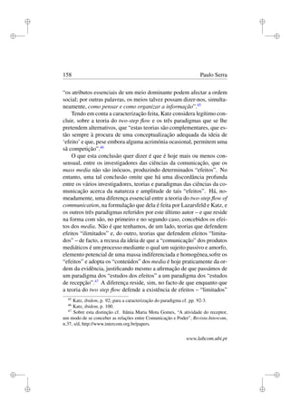 i
i
i
i
i
i
i
i
158 Paulo Serra
“os atributos essenciais de um meio dominante podem afectar a ordem
social; por outras palavras, os meios talvez possam dizer-nos, simulta-
neamente, como pensar e como organizar a informação”.45
Tendo em conta a caracterização feita, Katz considera legítimo con-
cluir, sobre a teoria do two-step ﬂow e os três paradigmas que se lhe
pretendem alternativos, que “estas teorias são complementares, que es-
tão sempre à procura de uma conceptualização adequada da ideia de
‘efeito’ e que, pese embora alguma acrimónia ocasional, permitem uma
sã competição”.46
O que esta conclusão quer dizer é que é hoje mais ou menos con-
sensual, entre os investigadores das ciências da comunicação, que os
mass media não são inócuos, produzindo determinados “efeitos”. No
entanto, uma tal conclusão omite que há uma discordância profunda
entre os vários investigadores, teorias e paradigmas das ciências da co-
municação acerca da natureza e amplitude de tais “efeitos”. Há, no-
meadamente, uma diferença essencial entre a teoria do two-step ﬂow of
communication, na formulação que dela é feita por Lazarsfeld e Katz, e
os outros três paradigmas referidos por este último autor – e que reside
na forma com são, no primeiro e no segundo caso, concebidos os efei-
tos dos media. Não é que tenhamos, de um lado, teorias que defendem
efeitos “ilimitados” e, do outro, teorias que defendem efeitos “limita-
dos” – de facto, a recusa da ideia de que a “comunicação” dos produtos
mediáticos é um processo mediante o qual um sujeito passivo e amorfo,
elemento potencial de uma massa indiferenciada e homogénea,sofre os
“efeitos” e adopta os “conteúdos” dos media é hoje praticamente da or-
dem da evidência, justiﬁcando mesmo a aﬁrmação de que passámos de
um paradigma dos “estudos dos efeitos” a um paradigma dos “estudos
de recepção”.47
A diferença reside, sim, no facto de que enquanto que
a teoria do two step ﬂow defende a existência de efeitos – “limitados”
45
Katz, ibidem, p. 92; para a caracterização do paradigma cf. pp. 92-3.
46
Katz, ibidem, p. 100.
47
Sobre esta distinção cf. Itânia Maria Mota Gomes, “A atividade do receptor,
um modo de se conceber as relações entre Comunicação e Poder”, Revista Intercom,
n.37, s/d, http://www.intercom.org.br/papers.
www.labcom.ubi.pt
 