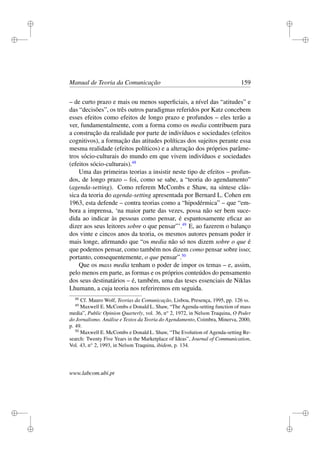 i
i
i
i
i
i
i
i
Manual de Teoria da Comunicação 159
– de curto prazo e mais ou menos superﬁciais, a nível das “atitudes” e
das “decisões”, os três outros paradigmas referidos por Katz concebem
esses efeitos como efeitos de longo prazo e profundos – eles terão a
ver, fundamentalmente, com a forma como os media contribuem para
a construção da realidade por parte de indivíduos e sociedades (efeitos
cognitivos), a formação das atitudes políticas dos sujeitos perante essa
mesma realidade (efeitos políticos) e a alteração dos próprios parâme-
tros sócio-culturais do mundo em que vivem indivíduos e sociedades
(efeitos sócio-culturais).48
Uma das primeiras teorias a insistir neste tipo de efeitos – profun-
dos, de longo prazo – foi, como se sabe, a “teoria do agendamento”
(agenda-setting). Como referem McCombs e Shaw, na síntese clás-
sica da teoria do agenda-setting apresentada por Bernard L. Cohen em
1963, esta defende – contra teorias como a “hipodérmica” – que “em-
bora a imprensa, ‘na maior parte das vezes, possa não ser bem suce-
dida ao indicar às pessoas como pensar, é espantosamente eﬁcaz ao
dizer aos seus leitores sobre o que pensar”’.49
E, ao fazerem o balanço
dos vinte e cincos anos da teoria, os mesmos autores pensam poder ir
mais longe, aﬁrmando que “os media não só nos dizem sobre o que é
que podemos pensar, como também nos dizem como pensar sobre isso;
portanto, consequentemente, o que pensar”.50
Que os mass media tenham o poder de impor os temas – e, assim,
pelo menos em parte, as formas e os próprios conteúdos do pensamento
dos seus destinatários – é, também, uma das teses essenciais de Niklas
Lhumann, a cuja teoria nos referiremos em seguida.
48
Cf. Mauro Wolf, Teorias da Comunicação, Lisboa, Presença, 1995, pp. 126 ss.
49
Maxwell E. McCombs e Donald L. Shaw, “The Agenda-setting function of mass
media”, Public Opinion Quarterly, vol. 36, no
2, 1972, in Nelson Traquina, O Poder
do Jornalismo. Análise e Textos da Teoria do Agendamento, Coimbra, Minerva, 2000,
p. 49.
50
Maxwell E. McCombs e Donald L. Shaw, “The Evolution of Agenda-setting Re-
search: Twenty Five Years in the Marketplace of Ideas”, Journal of Communication,
Vol. 43, no
2, 1993, in Nelson Traquina, ibidem, p. 134.
www.labcom.ubi.pt
 