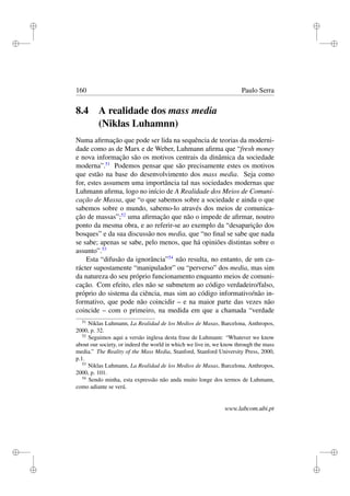 i
i
i
i
i
i
i
i
160 Paulo Serra
8.4 A realidade dos mass media
(Niklas Luhamnn)
Numa aﬁrmação que pode ser lida na sequência de teorias da moderni-
dade como as de Marx e de Weber, Luhmann aﬁrma que “fresh money
e nova informação são os motivos centrais da dinâmica da sociedade
moderna”.51
Podemos pensar que são precisamente estes os motivos
que estão na base do desenvolvimento dos mass media. Seja como
for, estes assumem uma importância tal nas sociedades modernas que
Luhmann aﬁrma, logo no início de A Realidade dos Meios de Comuni-
cação de Massa, que “o que sabemos sobre a sociedade e ainda o que
sabemos sobre o mundo, sabemo-lo através dos meios de comunica-
ção de massas”;52
uma aﬁrmação que não o impede de aﬁrmar, noutro
ponto da mesma obra, e ao referir-se ao exemplo da “desaparição dos
bosques” e da sua discussão nos media, que “no ﬁnal se sabe que nada
se sabe; apenas se sabe, pelo menos, que há opiniões distintas sobre o
assunto”.53
Esta “difusão da ignorância”54
não resulta, no entanto, de um ca-
rácter supostamente “manipulador” ou “perverso” dos media, mas sim
da natureza do seu próprio funcionamento enquanto meios de comuni-
cação. Com efeito, eles não se submetem ao código verdadeiro/falso,
próprio do sistema da ciência, mas sim ao código informativo/não in-
formativo, que pode não coincidir – e na maior parte das vezes não
coincide – com o primeiro, na medida em que a chamada “verdade
51
Niklas Luhmann, La Realidad de los Medios de Masas, Barcelona, Anthropos,
2000, p. 32.
52
Seguimos aqui a versão inglesa desta frase de Luhmann: “Whatever we know
about our society, or indeed the world in which we live in, we know through the mass
media.” The Reality of the Mass Media, Stanford, Stanford University Press, 2000,
p.1.
53
Niklas Luhmann, La Realidad de los Medios de Masas, Barcelona, Anthropos,
2000, p. 101.
54
Sendo minha, esta expressão não anda muito longe dos termos de Luhmann,
como adiante se verá.
www.labcom.ubi.pt
 