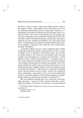 i
i
i
i
i
i
i
i
Manual de Teoria da Comunicação 161
dos factos” é, para os media, sempre uma verdade selectiva: destes e
não daqueles “factos”, apresentados de uma certa forma e não de ou-
tra, enfatizando determinados aspectos e esquecendo os demais, etc..55
Prolongando esta análise de Luhmann acerca da distinção entre os có-
digos da ciência e dos media, acrescentaremos nós que enquanto que
na ciência a deﬁnição de uma verdade (lei cientíﬁca) acerca de um de-
terminado conjunto de fenómenos permite, em princípio, partir para o
estudo de um novo conjunto de fenómenos, nos media cada um dos
factos” é transformado numa espécie de caleidoscópio do qual é possí-
vel ir revelando, a conta-gotas, uma e outra face, até se esgotar toda a
novidade “informativa”.
A principal “função” dos mass media transparece logo no título
da obra que Luhmann lhes dedica especiﬁcamente. De facto, o termo
“realidade” que aí é utilizado é-o num duplo sentido: por um lado,
no sentido em que os mass media são uma realidade social, como por
exemplo o são o desemprego ou os impostos; por outro lado – e é deste
lado que se situa a “função” de que falávamos –, no sentido em que os
mass media constroem a realidade social de um certa forma, permitem
“uma contínua reactualização da descrição da sociedade e do seu ho-
rizonte cognitivo do mundo, seja na sua forma consensual seja na sua
forma dissensual (por exemplo: quando se trata das verdadeiras causas
da extinção dos bosques)”.56
Não é que essa “construção da realidade
social” seja um exclusivo dos mass media – de facto, ela é própria de
toda a comunicação; o que acontece é que “os meios de comunicação
tornam-se necessários quando se trata da difusão expansiva e da apro-
priação anónima do conhecimento (portanto: irreconhecível)”.57
Mas esta realidade construída pelos mass media não é uma reali-
dade consensual – a regra nos media é mesmo a dissensão e a diver-
sidade das opiniões. No entanto, esta dissensão e esta diversidade de
55
Cf. Niklas Luhmann, La Realidad de los Medios de Masas, Barcelona, Anthro-
pos, 2000, p. 56.
56
Luhmann, ibidem, p. 147.
57
Luhmann, ibidem.
www.labcom.ubi.pt
 