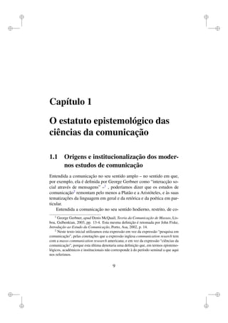 i
i
i
i
i
i
i
i
Capítulo 1
O estatuto epistemológico das
ciências da comunicação
1.1 Origens e institucionalização dos moder-
nos estudos de comunicação
Entendida a comunicação no seu sentido amplo – no sentido em que,
por exemplo, ela é deﬁnida por George Gerbner como “interacção so-
cial através de mensagens” –1
, poderíamos dizer que os estudos de
comunicação2
remontam pelo menos a Platão e a Aristóteles, e às suas
tematizações da linguagem em geral e da retórica e da poética em par-
ticular.
Entendida a comunicação no seu sentido hodierno, restrito, de co-
1
George Gerbner, apud Denis McQuail, Teoria da Comunicação de Massas, Lis-
boa, Gulbenkian, 2003, pp. 13-4. Esta mesma deﬁnição é retomada por John Fiske,
Introdução ao Estudo da Comunicação, Porto, Asa, 2002, p. 14.
2
Neste texto inicial utilizamos esta expressão em vez da expressão “pesquisa em
comunicação”, pelas conotações que a expressão inglesa communication resarch tem
com a masss communication research americana; e em vez da expressão “ciências da
comunicação”, porque esta última denotaria uma deﬁnição que, em termos epistemo-
lógicos, académicos e institucionais não corresponde à do período seminal a que aqui
nos referimos.
9
 