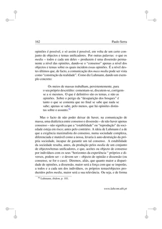 i
i
i
i
i
i
i
i
162 Paulo Serra
opiniões é possível, e só assim é possível, em volta de um certo con-
junto de objectos e temas uniﬁcadores. Por outras palavras: o que os
media – todos e cada um deles – produzem é uma dissensão perma-
nente a nível das opiniões, dando-se o “consenso” apenas a nível dos
objectos e temas sobre os quais incidem essas opiniões. É a nível des-
tes últimos que, de facto, a comunicação dos mass media pode ser vista
como “construção da realidade”. Como diz Luhmann, dando um exem-
plo concreto:
Os meios de massas trabalham, persistentemente, para
o seu próprio descrédito: comentam-se, discutem-se, corrigem-
se a si mesmos. O que é deﬁnitivo são os temas, e não as
opiniões. Sobre o perigo da “desaparição dos bosques” é
tanto o que se comenta que no ﬁnal se sabe que nada se
sabe; apenas se sabe, pelo menos, que há opiniões distin-
tas sobre o assunto.58
Mas o facto de não poder deixar de haver, na comunicação de
massa, uma dialéctica entre consenso e dissensão – de não haver apenas
consenso – não signiﬁca que a “estabilidade” ou “reprodução” da soci-
edade esteja em risco; antes pelo contrário. A ideia de Luhmann é a de
que a exigência maximalista do consenso, numa sociedade complexa,
diferenciada e mutável como a nossa, levaria à auto-destruição da pró-
pria sociedade, incapaz de garantir um tal consenso. A estabilidade
da sociedade resulta, antes, da produção pelos media de um conjunto
de objectos/temas uniﬁcadores, e que, aceites ou objecto de consenso
por indivíduos com os seus “horizontes da experiência “ próprios e di-
versos, podem ser – e devem ser – objecto de opinião e dissensão (ou
consenso, se for o caso). Diremos, aliás, que quanto maior a dispari-
dade de opiniões, a dissensão, maior será a força com que se imporão,
a todos e a cada um dos indivíduos, os próprios temas/objectos pro-
duzidos pelos media, maior será a sua relevância. Ou seja, e de forma
58
Luhmann, ibidem, p. 101.
www.labcom.ubi.pt
 
