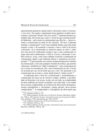 i
i
i
i
i
i
i
i
Manual de Teoria da Comunicação 163
aparentemente paradoxal: quanto maior a dissensão, maior o consenso,
e vice-versa. Na criação e manutenção desse paradoxo residirá, preci-
samente, a principal “função” dos mass media.59
Luhmann demarca-se,
também aqui, das teorias que, como a “teoria do agir comunicacional”
de Habermas – pelo menos na interpretação que dela faz –, fazem as-
sentar a comunicação no ideal de um consenso. De facto, Luhmann
entende a comunicação60
como uma realidade binária, que tanto pode
assumir o valor 1, de aceitação e consenso, como o valor 0, de recusa
e dissensão. Se a comunicação se reduzisse apenas ao valor 1, então
não seria possível explicarmos porque é que a uma comunicação se
segue uma outra comunicação; o valor 0, a recusa, a dissensão, o con-
ﬂito revela-se, assim, como uma condição essencial à continuação da
comunicação, àquilo a que Luhmann chama a “autopoiesis da comu-
nicação”.61
É precisamente este carácter temporal/sequencial e binário
da comunicação, e não uma qualquer estrutura de normas, que permite
solucionar o problema da “dupla contingência”: uma comunicação de
ego é aceite ou recusada por alter, uma comunicação de alter é aceite
ou recusada por ego, de tal modo que ego e alter vão ajustando a sua
comunicação um ao outro e, assim, dando forma à “ordem social”.62
A explicação para o facto de a comunicação e, nomeadamente, a
comunicação de massa ter de envolver sempre, também, a possibili-
dade de dissensão e de recusa, reside, por um lado, na complexidade
do meio ambiente do sistema sociedade e, por outro lado, e em virtude
dessa mesma complexidade, na existência de observações divergentes,
mesmo contraditórias e, obviamente, sempre parciais, dessa mesma
complexidade.63
A complexidade e a divergência de observações que
59
Cf. Luhmann, ibidem, p. 143.
60
Cf. Niklas Luhmann, Introducción a la Teoría de Sistemas, Barcelona, Anthro-
pos, 1996, p. 220; Sistemas Sociales. Lineamientos para una teoría general, Barce-
lona, Anthropos, 1998, especialmente pp. 140-6, 168-70.
61
Cf. Luhmann, Introducción a la Teoría de Sistemas, p. 224.
62
Cf. Luhmann, ibidem, p. 236.
63
Cf. Niklas Luhmann, Sistemas Sociales. Lineamientos para una teoría general,
Barcelona, Anthropos, 1998, p. 168.
www.labcom.ubi.pt
 